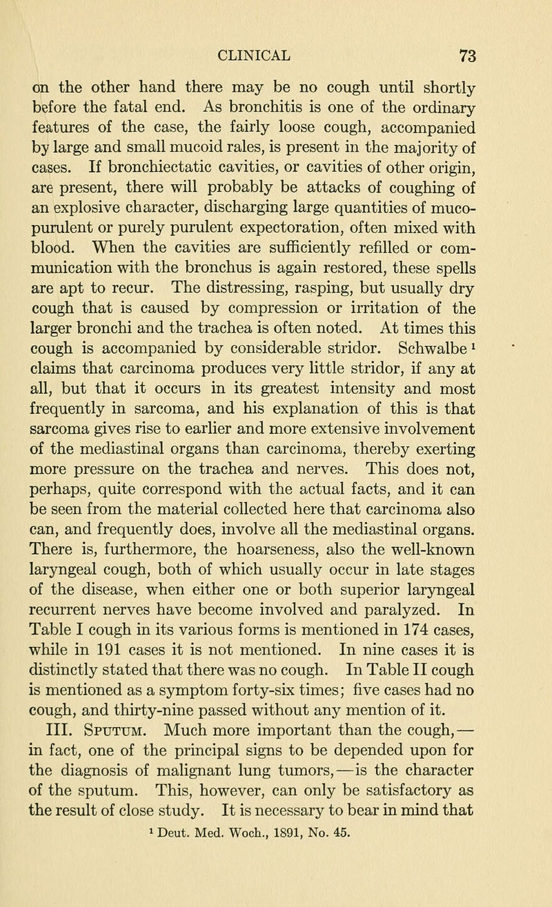 on the other hand there may be no cough until shortly before the fatal end. As bronchitis is one of the ordinary features of the case, the fairly loose cough, accompanied by large and small mucoid rales, is present in the majority of cases. If bronchiectatic cavities, or cavities of other origin, are present, there will probably be attacks of coughing of an explosive character, discharging large quantities of muco- purulent or purely purulent expectoration, often mixed with blood. When the cavities are sufficiently refilled or com- munication with the bronchus is again restored, these spells are apt to recur. The distressing, rasping, but usually dry cough that is caused by compression or irritation of the larger bronchi and the trachea is often noted. At times this cough is accompanied by considerable stridor. Schwalbe ^ claims that carcinoma produces very little stridor, if any at all, but that it occurs in its greatest intensity and most frequently in sarcoma, and his explanation of this is that sarcoma gives rise to earlier and more extensive involvement of the mediastinal organs than carcinoma, thereby exerting more pressure on the trachea and nerves. This does not, perhaps, quite correspond with the actual facts, and it can be seen from the material collected here that carcinoma also can, and frequently does, involve all the mediastinal organs. There is, furthermore, the hoarseness, also the well-known laryngeal cough, both of which usually occur in late stages of the disease, when either one or both superior larjmgeal recurrent nerves have become involved and paralyzed. In Table I cough in its various forms is mentioned in 174 cases, while in 191 cases it is not mentioned. In nine cases it is distinctly stated that there was no cough. In Table II cough is mentioned as a symptom forty-six times; five cases had no cough, and thirty-nine passed without any mention of it. III. Sputum. Much more important than the cough,— in fact, one of the principal signs to be depended upon for the diagnosis of malignant lung tumors,—is the character of the sputum. This, however, can only be satisfactory as the result of close study. It is necessary to bear in mind that 1 Deut. Med. Woch., 1891, No. 45.