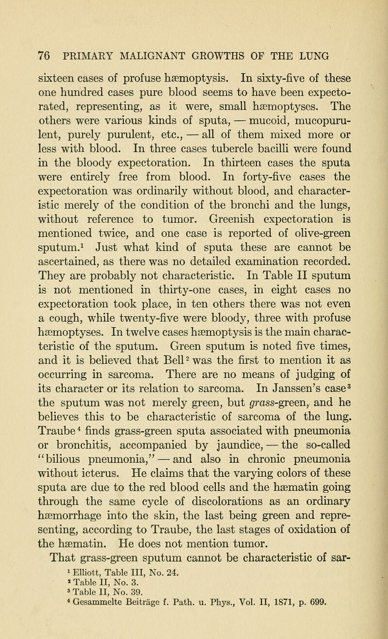 sixteen cases of profuse haemoptysis. In sixty-five of these one hundred cases pure blood seems to have been expecto- rated, representing, as it were, small hsemoptyses. The others were various kinds of sputa, — mucoid, mucopuru- lent, purely purulent, etc., — all of them mixed more or less with blood. In three cases tubercle bacilli were found in the bloody expectoration. In thirteen cases the sputa were entirely free from blood. In forty-five cases the expectoration was ordinarily without blood, and character- istic merely of the condition of the bronchi and the lungs, without reference to tumor. Greenish expectoration is mentioned twice, and one case is reported of olive-green sputum.^ Just what kind of sputa these are cannot be ascertained, as there was no detailed examination recorded. They are probably not characteristic. In Table II sputum is not mentioned in thirty-one cases, in eight cases no expectoration took place, in ten others there was not even a cough, while twenty-five were bloody, three with profuse hsemoptyses. In twelve cases haemoptysis is the main charac- teristic of the sputum. Green sputum is noted five times, and it is believed that Bell ^ was the first to mention it as occurring in sarcoma. There are no means of judging of its character or its relation to sarcoma. In Janssen's case^ the sputum was not merely green, but grass-green, and he believes this to be characteristic of sarcoma of the lung. Traube ^ finds grass-green sputa associated with pneumonia or bronchitis, accompanied by jaundice, — the so-called ''bilious pneumonia, — and also in chronic pneumonia without icterus. He claims that the varying colors of these sputa are due to the red blood cells and the hsematin going through the same cycle of discolorations as an ordinary haemorrhage into the skin, the last being green and repre- senting, according to Traube, the last stages of oxidation of the haematin. He does not mention tumor. That grass-green sputum cannot be characteristic of sar- 1 Elliott, Table III, No. 24. » Table II, No. 3. 3 Table II, No. 39. * Gesammelte Beitrage f. Path. u. Phys., Vol. II, 1871, p. 699.