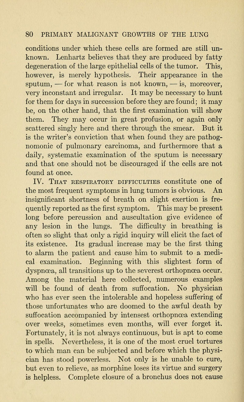 conditions under which these cells are formed are still un- known. Lenhartz believes that they are produced by fatty degeneration of the large epithelial cells of the tumor. This, however, is merely hypothesis. Their appearance in the sputum, — for what reason is not known, — is, moreover, very inconstant and irregular. It may be necessary to hunt for them for days in succession before they are found; it may be, on the other hand, that the first examination will show them. They may occur in great profusion, or again only scattered singly here and there through the smear. But it is the writer's conviction that when found they are pathog- nomonic of pulmonary carcinoma, and furthermore that a daily, systematic examination of the sputum is necessary and that one should not be discouraged if the cells are not found at once. IV. That respiratory difficulties constitute one of the most frequent symptoms in lung tumors is obvious. An insignificant shortness of breath on slight exertion is fre- quently reported as the first symptom. This may be present long before percussion and auscultation give evidence of any lesion in the lungs. The difficulty in breathing is often so slight that only a rigid inquiry will elicit the fact of its existence. Its gradual increase may be the first thing to alarm the patient and cause him to submit to a medi- cal examination. Beginning with this slightest form of dyspnoea, all transitions up to the severest orthopncea occur. Among the material here collected, numerous examples will be found of death from suffocation. No physician who has ever seen the intolerable and hopeless suffering of those unfortunates who are doomed to the awful death by suffocation accompanied by intensest orthopnoea extending over weeks, sometimes even months, will ever forget it. Fortunately, it is not always continuous, but is apt to come in spells. Nevertheless, it is one of the most cruel tortures to which man can be subjected and before which the physi- cian has stood powerless. Not only is he unable to cure, but even to relieve, as morphine loses its virtue and surgery is helpless. Complete closure of a bronchus does not cause