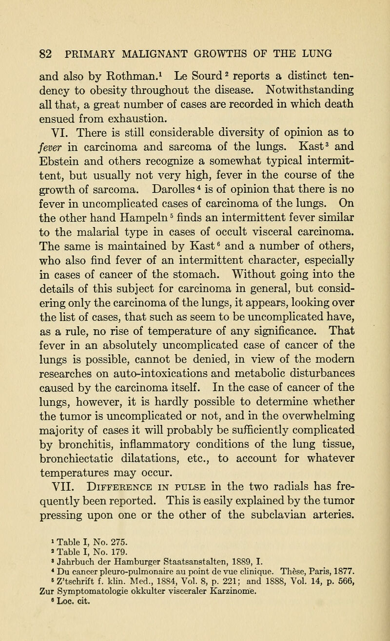 and also by Rothman.^ Le Sourd ^ reports a distinct ten- dency to obesity throughout the disease. Notwithstanding all that, a great number of cases are recorded in which death ensued from exhaustion. VI. There is still considerable diversity of opinion as to fever in carcinoma and sarcoma of the lungs. Kast^ and Ebstein and others recognize a somewhat typical intermit- tent, but usually not very high, fever in the course of the growth of sarcoma. DaroUes ^ is of opinion that there is no fever in uncomplicated cases of carcinoma of the lungs. On the other hand Hampeln ^ finds an intermittent fever similar to the malarial type in cases of occult visceral carcinoma. The same is maintained by Kast^ and a number of others, who also find fever of an intermittent character, especially in cases of cancer of the stomach. Without going into the details of this subject for carcinoma in general, but consid- ering only the carcinoma of the lungs, it appears, looking over the list of cases, that such as seem to be uncomplicated have, as a rule, no rise of temperature of any significance. That fever in an absolutely uncomplicated case of cancer of the lungs is possible, cannot be denied, in view of the modern researches on auto-intoxications and metabolic disturbances caused by the carcinoma itself. In the case of cancer of the lungs, however, it is hardly possible to determine whether the tumor is uncomplicated or not, and in the overwhelming majority of cases it will probably be sufficiently complicated by bronchitis, inflammatory conditions of the lung tissue, bronchiectatic dilatations, etc., to account for whatever temperatures may occur. VII. Difference in pulse in the two radials has fre- quently been reported. This is easily explained by the tumor pressing upon one or the other of the subclavian arteries. 1 Table I, No. 275. » Table I, No. 179. ' Jahrbuch der Hamburger Staatsanstalten, 1889, I. * Du cancer pleuro-pulmonaire au point de vue clinique. These, Paris, 1877. »Z't8chrift f. klin. Med., 1884, Vol. 8, p. 221; and 1888, Vol. 14, p. 566, Zur Symptomatologie okkulter visceraler Karzinome. • Loc. cit.