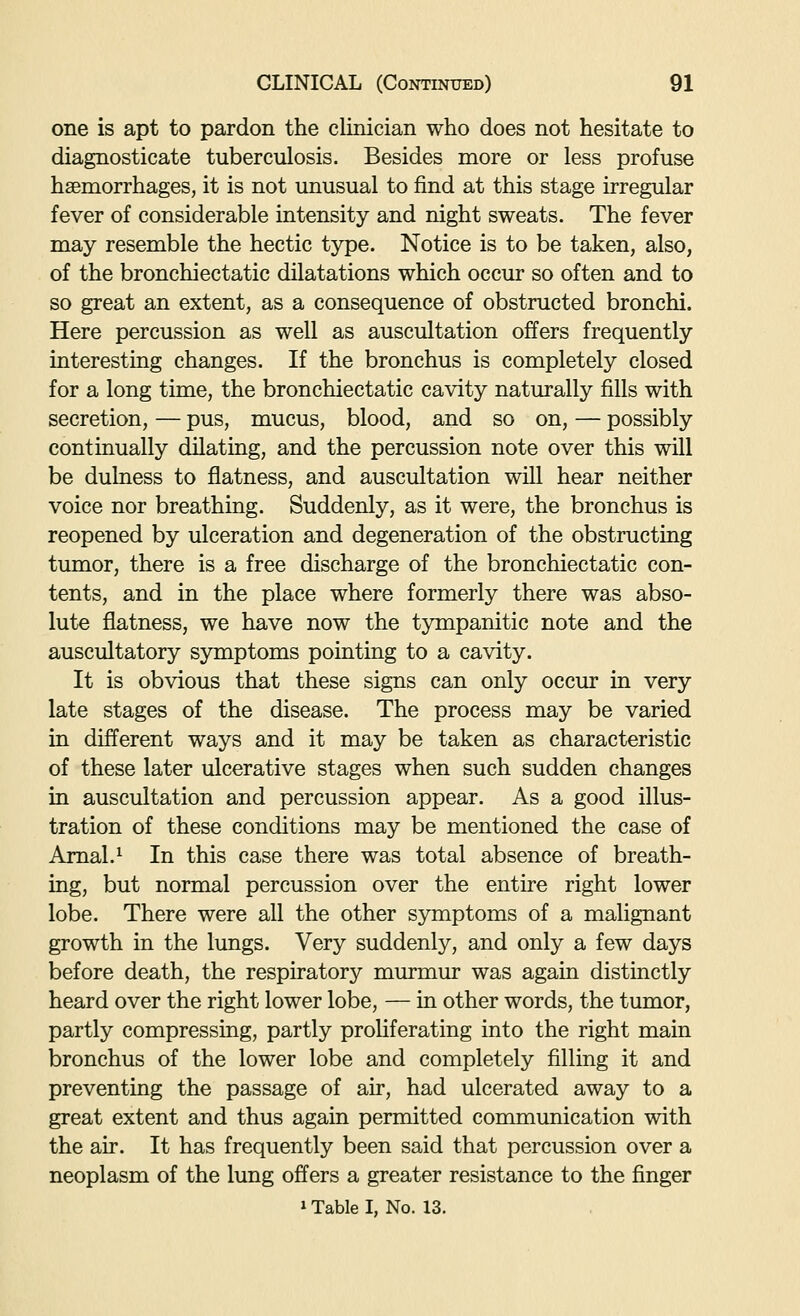 one is apt to pardon the clinician who does not hesitate to diagnosticate tuberculosis. Besides more or less profuse haemorrhages, it is not unusual to find at this stage irregular fever of considerable intensity and night sweats. The fever may resemble the hectic type. Notice is to be taken, also, of the bronchiectatic dilatations which occur so often and to so great an extent, as a consequence of obstructed bronchi. Here percussion as well as auscultation offers frequently interesting changes. If the bronchus is completely closed for a long time, the bronchiectatic cavity naturally fills with secretion, — pus, mucus, blood, and so on, — possibly continually dilating, and the percussion note over this will be dulness to flatness, and auscultation will hear neither voice nor breathing. Suddenly, as it were, the bronchus is reopened by ulceration and degeneration of the obstructing tumor, there is a free discharge of the bronchiectatic con- tents, and in the place where formerly there was abso- lute flatness, we have now the tympanitic note and the auscultatory symptoms pointing to a cavity. It is obvious that these signs can only occiu in very late stages of the disease. The process may be varied in different ways and it may be taken as characteristic of these later ulcerative stages when such sudden changes in auscultation and percussion appear. As a good illus- tration of these conditions may be mentioned the case of Amal.^ In this case there was total absence of breath- ing, but normal percussion over the entire right lower lobe. There were all the other symptoms of a malignant growth in the lungs. Very suddenly, and only a few days before death, the respiratory murmur was again distinctly heard over the right lower lobe, — in other words, the tumor, partly compressing, partly proliferating into the right main bronchus of the lower lobe and completely filling it and preventing the passage of air, had ulcerated away to a great extent and thus again permitted communication with the air. It has frequently been said that percussion over a neoplasm of the lung offers a greater resistance to the finger