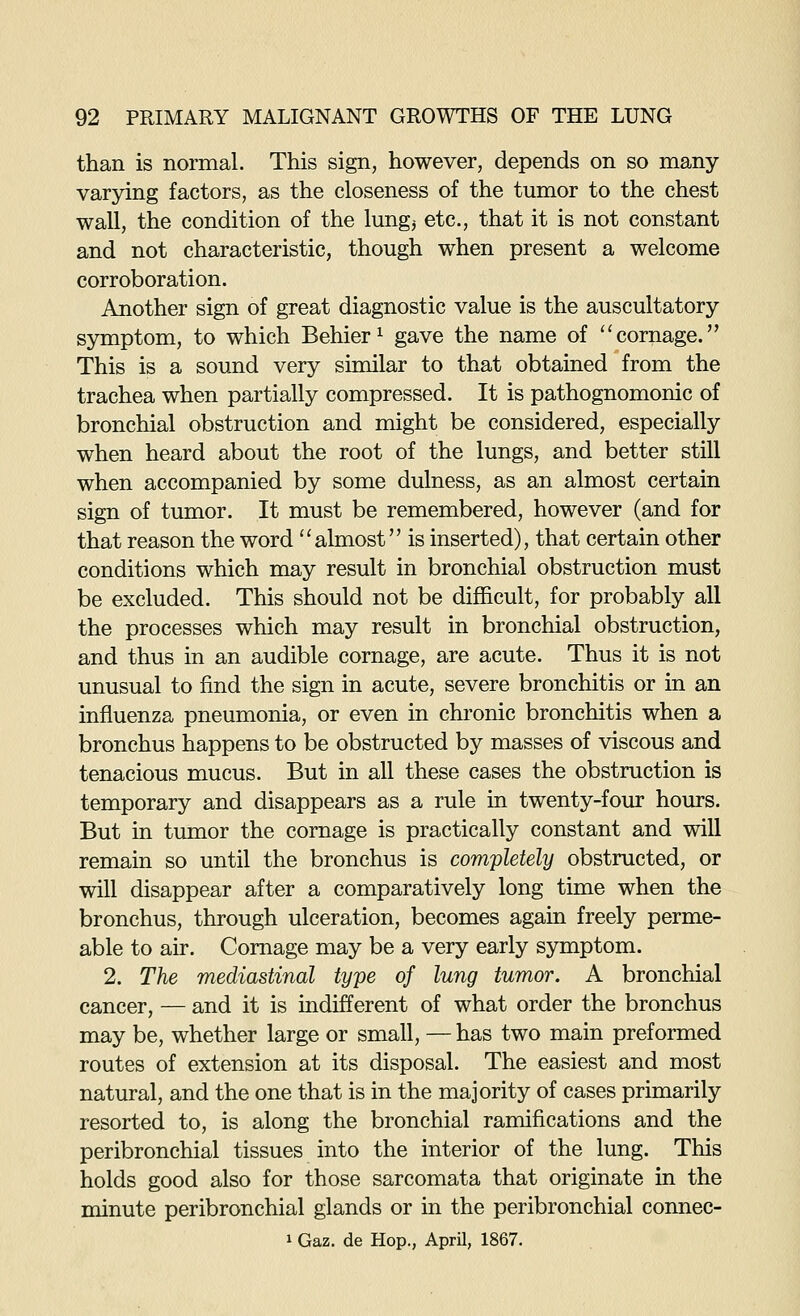 than is normal. This sign, however, depends on so many varying factors, as the closeness of the tumor to the chest wall, the condition of the lungj etc., that it is not constant and not characteristic, though when present a welcome corroboration. Another sign of great diagnostic value is the auscultatory symptom, to which Behier ^ gave the name of ''cornage. This is a sound very similar to that obtained from the trachea when partially compressed. It is pathognomonic of bronchial obstruction and might be considered, especially when heard about the root of the lungs, and better still when accompanied by some dulness, as an almost certain sign of tumor. It must be remembered, however (and for that reason the word ''almost is inserted), that certain other conditions which may result in bronchial obstruction must be excluded. This should not be difficult, for probably all the processes which may result in bronchial obstruction, and thus in an audible cornage, are acute. Thus it is not unusual to find the sign in acute, severe bronchitis or in an influenza pneumonia, or even in chi'onic bronchitis when a bronchus happens to be obstructed by masses of viscous and tenacious mucus. But in all these cases the obstruction is temporary and disappears as a rule in twenty-four hours. But in tumor the cornage is practically constant and will remain so until the bronchus is completely obstructed, or will disappear after a comparatively long time when the bronchus, through ulceration, becomes again freely perme- able to air. Cornage may be a very early symptom. 2. The mediastinal type of lung tumor. A bronchial cancer, — and it is indifferent of what order the bronchus may be, whether large or small, — has two main preformed routes of extension at its disposal. The easiest and most natural, and the one that is in the majority of cases primarily resorted to, is along the bronchial ramifications and the peribronchial tissues into the interior of the lung. This holds good also for those sarcomata that originate in the minute peribronchial glands or in the peribronchial connec- 1 Gaz. de Hop., AprU, 1867.