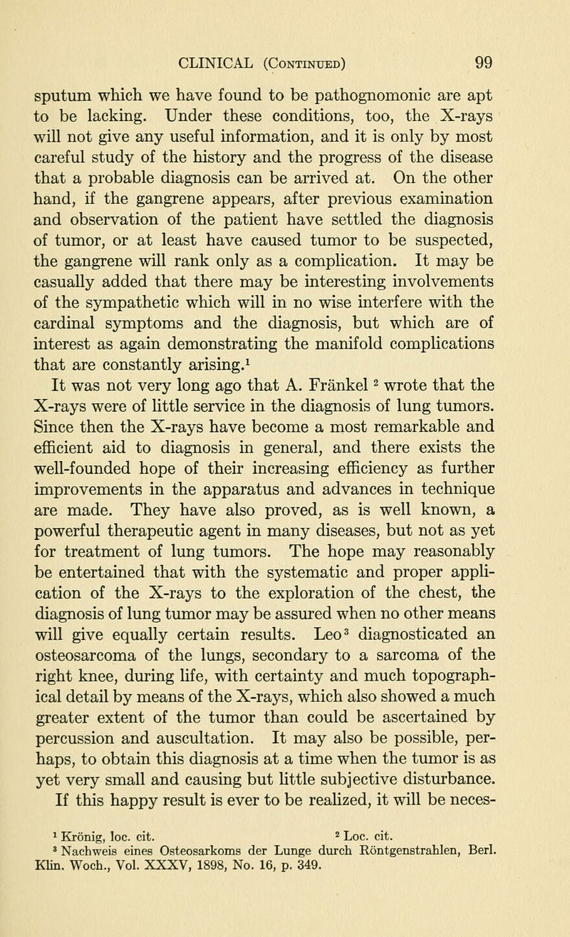 sputum which we have found to be pathognomonic are apt to be lacking. Under these conditions, too, the X-rays will not give any useful information, and it is only by most careful study of the history and the progress of the disease that a probable diagnosis can be arrived at. On the other hand, if the gangrene appears, after previous examination and observation of the patient have settled the diagnosis of tumor, or at least have caused tumor to be suspected, the gangrene will rank only as a complication. It may be casually added that there may be interesting involvements of the sympathetic which will in no wise interfere with the cardinal symptoms and the diagnosis, but which are of interest as again demonstrating the manifold complications that are constantly arising.^ It was not very long ago that A. Frankel ^ wrote that the X-rays were of little service in the diagnosis of lung tumors. Since then the X-rays have become a most remarkable and efficient aid to diagnosis in general, and there exists the well-founded hope of their increasing efficiency as further improvements in the apparatus and advances in technique are made. They have also proved, as is well known, a powerful therapeutic agent in many diseases, but not as yet for treatment of lung tumors. The hope may reasonably be entertained that with the systematic and proper appli- cation of the X-rays to the exploration of the chest, the diagnosis of lung tumor may be assured when no other means will give equally certain results. Leo^ diagnosticated an osteosarcoma of the lungs, secondary to a sarcoma of the right knee, during life, with certainty and much topograph- ical detail by means of the X-rays, which also showed a much greater extent of the tumor than could be ascertained by percussion and auscultation. It may also be possible, per- haps, to obtain this diagnosis at a time when the tumor is as yet very small and causing but little subjective distiu-bance. If this happy result is ever to be reahzed, it will be neces- ^ Kronig, loc. cit. ^ Loc. cit. ' Nachweis eines Osteosarkoms der Lunge durch Rontgenstrahlen, Berl. Klin. Woch., Vol. XXXV, 1898, No. 16, p. 349.