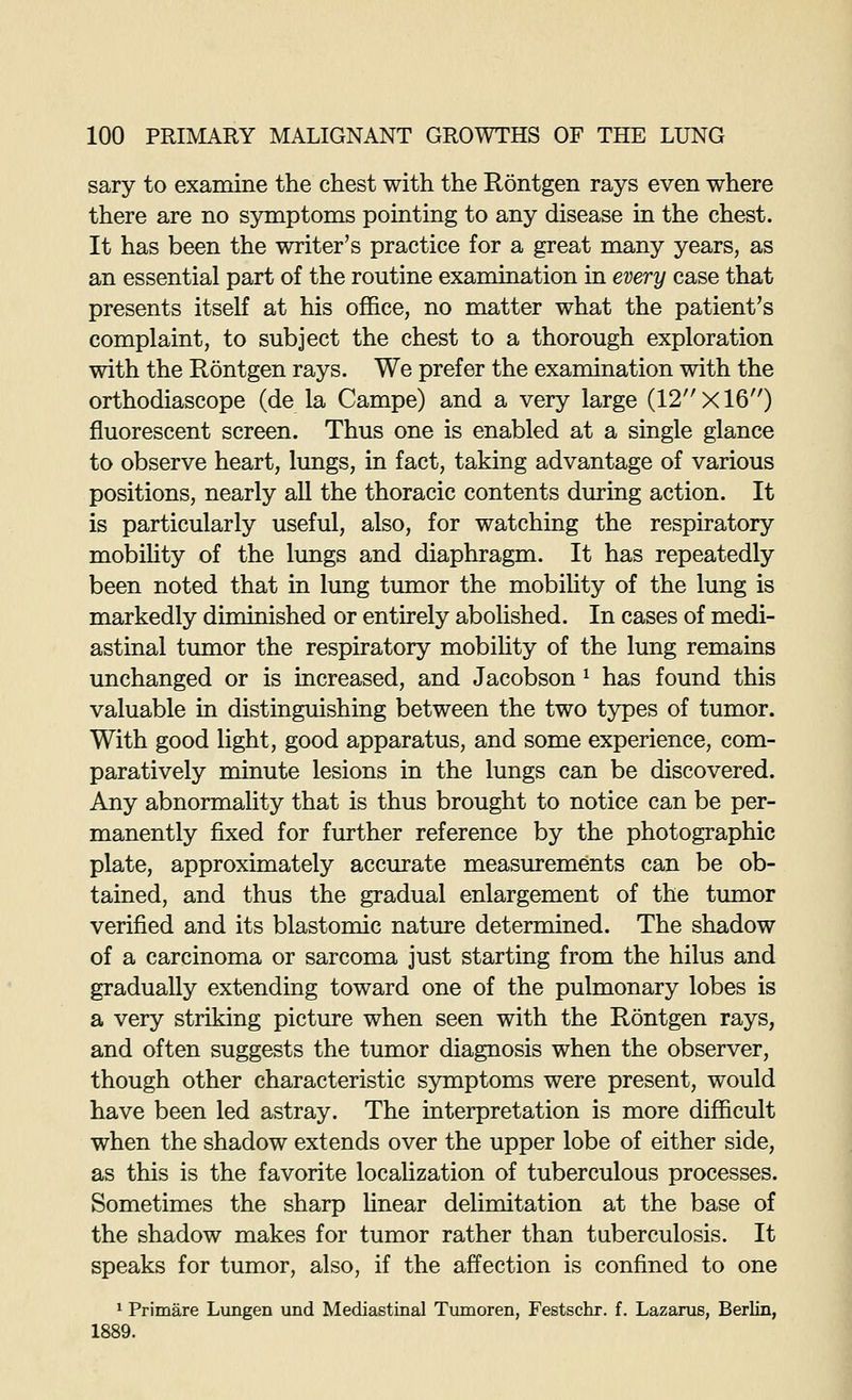 sary to examine the chest with the Rontgen rays even where there are no symptoms pointing to any disease in the chest. It has been the writer's practice for a great many years, as an essential part of the routine examination in every case that presents itself at his office, no matter what the patient's complaint, to subject the chest to a thorough exploration with the Rontgen rays. We prefer the examination with the orthodiascope (de la Campe) and a very large (12'''xl6) fluorescent screen. Thus one is enabled at a single glance to observe heart, lungs, in fact, taking advantage of various positions, nearly all the thoracic contents during action. It is particularly useful, also, for watching the respiratory mobiUty of the lungs and diaphragm. It has repeatedly been noted that in lung tumor the mobihty of the lung is markedly diminished or entirely abolished. In cases of medi- astinal tumor the respiratory mobility of the lung remains unchanged or is increased, and Jacobson ^ has found this valuable in distinguishing between the two types of tumor. With good light, good apparatus, and some experience, com- paratively minute lesions in the lungs can be discovered. Any abnormality that is thus brought to notice can be per- manently fixed for further reference by the photographic plate, approximately accmrate measurements can be ob- tained, and thus the gradual enlargement of the tumor verified and its blastomic nature determined. The shadow of a carcinoma or sarcoma just starting from the hilus and gradually extending toward one of the pulmonary lobes is a very striking picture when seen with the Rontgen rays, and often suggests the tumor diagnosis when the observer, though other characteristic symptoms were present, would have been led astray. The interpretation is more difficult when the shadow extends over the upper lobe of either side, as this is the favorite localization of tuberculous processes. Sometimes the sharp hnear delimitation at the base of the shadow makes for tumor rather than tuberculosis. It speaks for tumor, also, if the affection is confined to one * Primare Lungen vmd Mediastinal Tumoren, Festschr. f. Lazarus, Berlin, 1889.