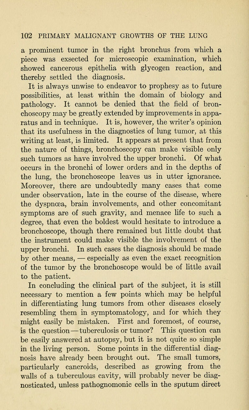 a prominent tumor in the right bronchus from which a piece was exsected for microscopic examination, which showed cancerous epitheUa with glycogen reaction, and thereby settled the diagnosis. It is always unwise to endeavor to prophesy as to future possibilities, at least within the domain of biology and pathology. It cannot be denied that the field of bron- choscopy may be greatly extended by improvements in appa- ratus and in technique. It is, however, the writer's opinion that its usefulness in the diagnostics of lung tumor, at this writing at least, is limited. It appears at present that from the nature of things, bronchoscopy can make visible only such tumors as have involved the upper bronchi. Of what occurs in the bronchi of lower orders and in the depths of the lung, the bronchoscope leaves us in utter ignorance. Moreover, there are undoubtedly many cases that come under observation, late in the course of the disease, where the dyspnoea, brain involvements, and other concomitant symptoms are of such gravity, and menace life to such a degree, that even the boldest would hesitate to introduce a bronchoscope, though there remained but little doubt that the instrument could make visible the involvement of the upper bronchi. In such cases the diagnosis should be made by other means, — especially as even the exact recognition of the tumor by the bronchoscope would be of little avail to the patient. In concluding the clinical part of the subject, it is still necessary to mention a few points which may be helpful in differentiating lung tumors from other diseases closely resembling them in symptomatology, and for which they might easily be mistaken. First and foremost, of course, is the question—tuberculosis or tumor? This question can be easily answered at autopsy, but it is not quite so simple in the living person. Some points in the differential diag- nosis have already been brought out. The small tumors, particularly cancroids, described as growing from the walls of a tuberculous cavity, will probably never be diag- nosticated, unless pathognomonic cells in the sputum direct