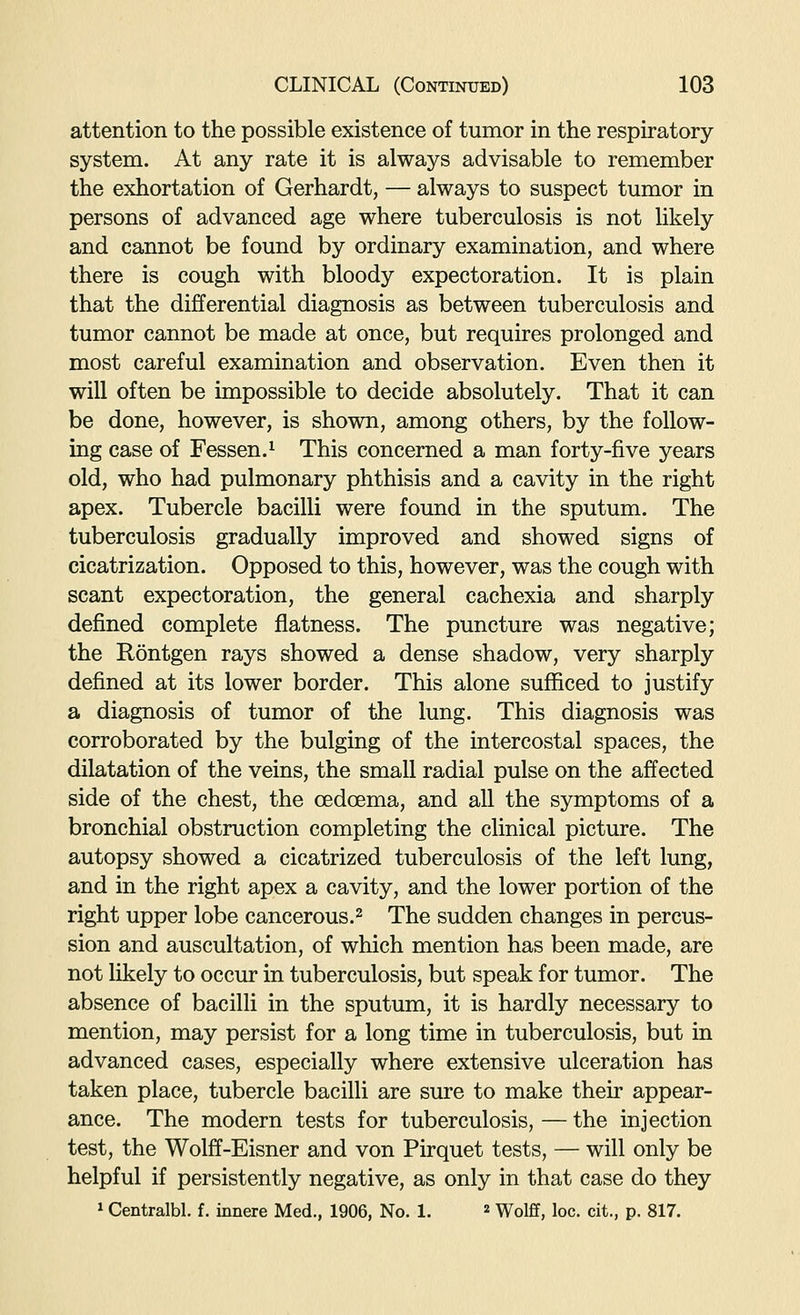 attention to the possible existence of tumor in the respiratory system. At any rate it is always advisable to remember the exhortation of Gerhardt, — always to suspect tumor in persons of advanced age where tuberculosis is not likely and cannot be found by ordinary examination, and where there is cough with bloody expectoration. It is plain that the differential diagnosis as between tuberculosis and tumor cannot be made at once, but requires prolonged and most careful examination and observation. Even then it will often be impossible to decide absolutely. That it can be done, however, is shown, among others, by the follow- ing case of Fessen.^ This concerned a man forty-five years old, who had pulmonary phthisis and a cavity in the right apex. Tubercle bacilli were found in the sputum. The tuberculosis gradually improved and showed signs of cicatrization. Opposed to this, however, was the cough with scant expectoration, the general cachexia and sharply defined complete flatness. The puncture was negative; the Rontgen rays showed a dense shadow, very sharply defined at its lower border. This alone sufficed to justify a diagnosis of tumor of the lung. This diagnosis was corroborated by the bulging of the intercostal spaces, the dilatation of the veins, the small radial pulse on the affected side of the chest, the oedcema, and all the symptoms of a bronchial obstruction completing the clinical picture. The autopsy showed a cicatrized tuberculosis of the left lung, and in the right apex a cavity, and the lower portion of the right upper lobe cancerous.^ The sudden changes in percus- sion and auscultation, of which mention has been made, are not likely to occur in tuberculosis, but speak for tumor. The absence of bacilli in the sputum, it is hardly necessary to mention, may persist for a long time in tuberculosis, but in advanced cases, especially where extensive ulceration has taken place, tubercle bacilli are sure to make their appear- ance. The modern tests for tuberculosis, — the injection test, the Wolff-Eisner and von Pirquet tests, — will only be helpful if persistently negative, as only in that case do they 1 Centralbl. f. innere Med., 1906, No. 1. « Wolff, loc. cit., p. 817.