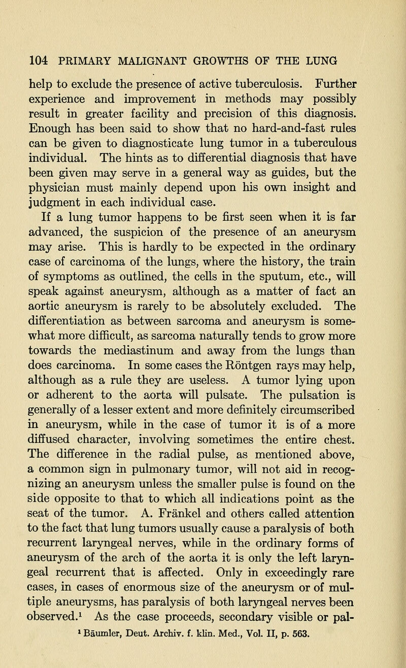 help to exclude the presence of active tuberculosis. Further experience and improvement in methods may possibly result in greater facility and precision of this diagnosis. Enough has been said to show that no hard-and-fast rules can be given to diagnosticate lung tumor in a tuberculous individual. The hints as to differential diagnosis that have been given may serve in a general way as guides, but the physician must mainly depend upon his own insight and judgment in each individual case. If a lung tumor happens to be first seen when it is far advanced, the suspicion of the presence of an aneurysm may arise. This is hardly to be expected in the ordinary case of carcinoma of the lungs, where the history, the train of symptoms as outlined, the cells in the sputum, etc., will speak against aneurysm, although as a matter of fact an aortic aneurysm is rarely to be absolutely excluded. The differentiation as between sarcoma and aneurysm is some- what more difficult, as sarcoma naturally tends to grow more towards the mediastinum and away from the lungs than does carcinoma. In some cases the Rontgen rays may help, although as a rule they are useless. A tumor lying upon or adherent to the aorta will pulsate. The pulsation is generally of a lesser extent and more definitely circumscribed in aneurysm, while in the case of tumor it is of a more diffused character, involving sometimes the entire chest. The difference in the radial pulse, as mentioned above, a common sign in pulmonary tumor, will not aid in recog- nizing an aneurysm unless the smaller pulse is found on the side opposite to that to which all indications point as the seat of the tumor. A. Frankel and others called attention to the fact that lung tumors usually cause a paralysis of both recurrent laryngeal nerves, while in the ordinary forms of aneurysm of the arch of the aorta it is only the left laryn- geal recurrent that is affected. Only in exceedingly rare cases, in cases of enormous size of the aneurysm or of mul- tiple aneurysms, has paralysis of both laryngeal nerves been observed.^ As the case proceeds, secondary visible or pal- »Baumler, Deut. Archiv. f. klin. Med., Vol. II, p. 563.