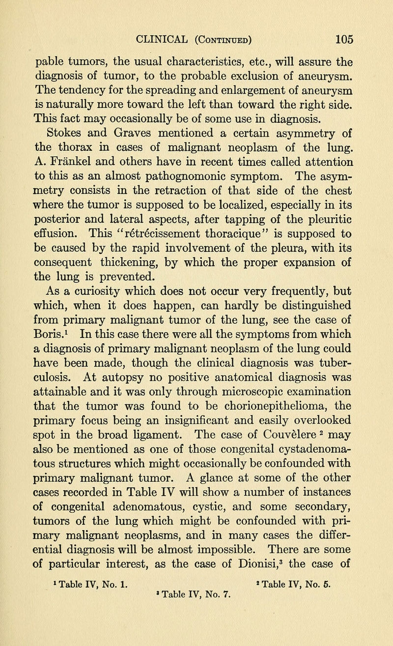 pable tumors, the usual characteristics, etc., will assure the diagnosis of tumor, to the probable exclusion of aneurysm. The tendency for the spreading and enlargement of aneurysm is natm-ally more toward the left than toward the right side. This fact may occasionally be of some use in diagnosis. Stokes and Graves mentioned a certain asymmetry of the thorax in cases of malignant neoplasm of the lung. A. Frankel and others have in recent times called attention to this as an almost pathognomonic symptom. The asym- metry consists in the retraction of that side of the chest where the tumor is supposed to be localized, especially in its posterior and lateral aspects, after tapping of the pleuritic effusion. This ^'r^tr^cissement thoracique is supposed to be caused by the rapid involvement of the pleura, with its consequent thickening, by which the proper expansion of the lung is prevented. As a curiosity which does not occur very frequently, but which, when it does happen, can hardly be distinguished from primary malignant tumor of the lung, see the case of Boris.^ In this case there were all the symptoms from which a diagnosis of primary malignant neoplasm of the lung could have been made, though the clinical diagnosis was tuber- culosis. At autopsy no positive anatomical diagnosis was attainable and it was only through microscopic examination that the tumor was found to be chorionepithelioma, the primary focus being an insignificant and easily overlooked spot in the broad ligament. The case of Couvelere ^ may also be mentioned as one of those congenital cystadenoma- tous structures which might occasionally be confounded with primary malignant tumor. A glance at some of the other cases recorded in Table IV will show a number of instances of congenital adenomatous, cystic, and some secondary, tumors of the lung which might be confounded with pri- mary malignant neoplasms, and in many cases the differ- ential diagnosis will be almost impossible. There are some of particular interest, as the case of Dionisi,' the case of »Table IV, No. 1. »Table IV, No. 6. »Table IV, No. 7.