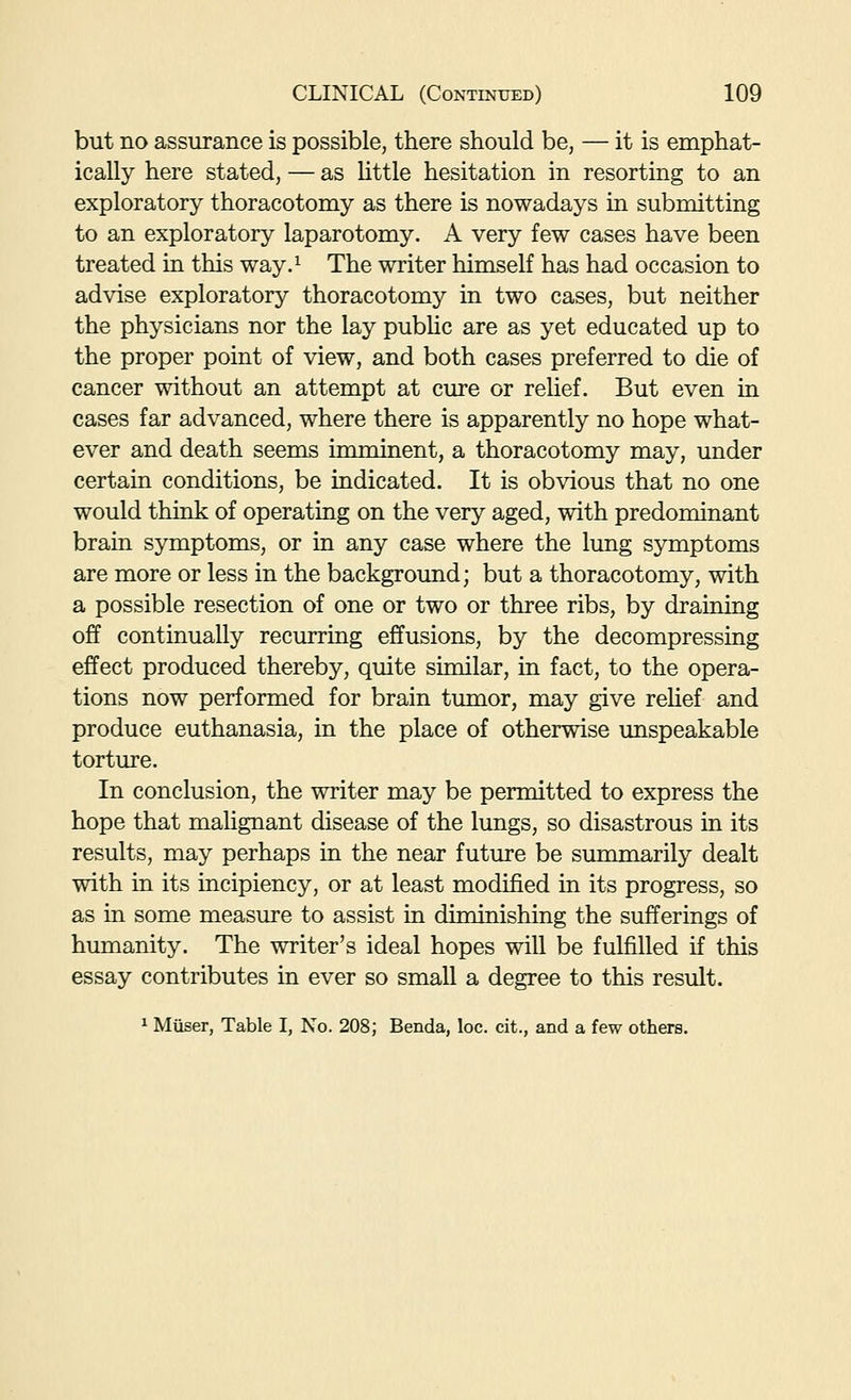 but no assurance is possible, there should be, — it is emphat- ically here stated, — as httle hesitation in resorting to an exploratory thoracotomy as there is nowadays in submitting to an exploratory laparotomy. A very few cases have been treated in this way.^ The writer himself has had occasion to advise exploratory thoracotomy in two cases, but neither the physicians nor the lay pubUc are as yet educated up to the proper point of view, and both cases preferred to die of cancer without an attempt at cure or relief. But even in cases far advanced, where there is apparently no hope what- ever and death seems imminent, a thoracotomy may, under certain conditions, be indicated. It is obvious that no one would think of operating on the very aged, with predominant brain symptoms, or in any case where the lung symptoms are more or less in the background; but a thoracotomy, with a possible resection of one or two or three ribs, by draining off continually recurring effusions, by the decompressing effect produced thereby, quite similar, in fact, to the opera- tions now performed for brain tumor, may give reUef and produce euthanasia, in the place of otherwise unspeakable torture. In conclusion, the writer may be permitted to express the hope that malignant disease of the lungs, so disastrous in its results, may perhaps in the near future be summarily dealt with in its incipiency, or at least modified in its progress, so as in some measure to assist in diminishing the sufferings of humanity. The writer's ideal hopes will be fulfilled if this essay contributes in ever so small a degree to this result. 1 Miiser, Table I, No. 208; Benda, loc. cit., and a few others.