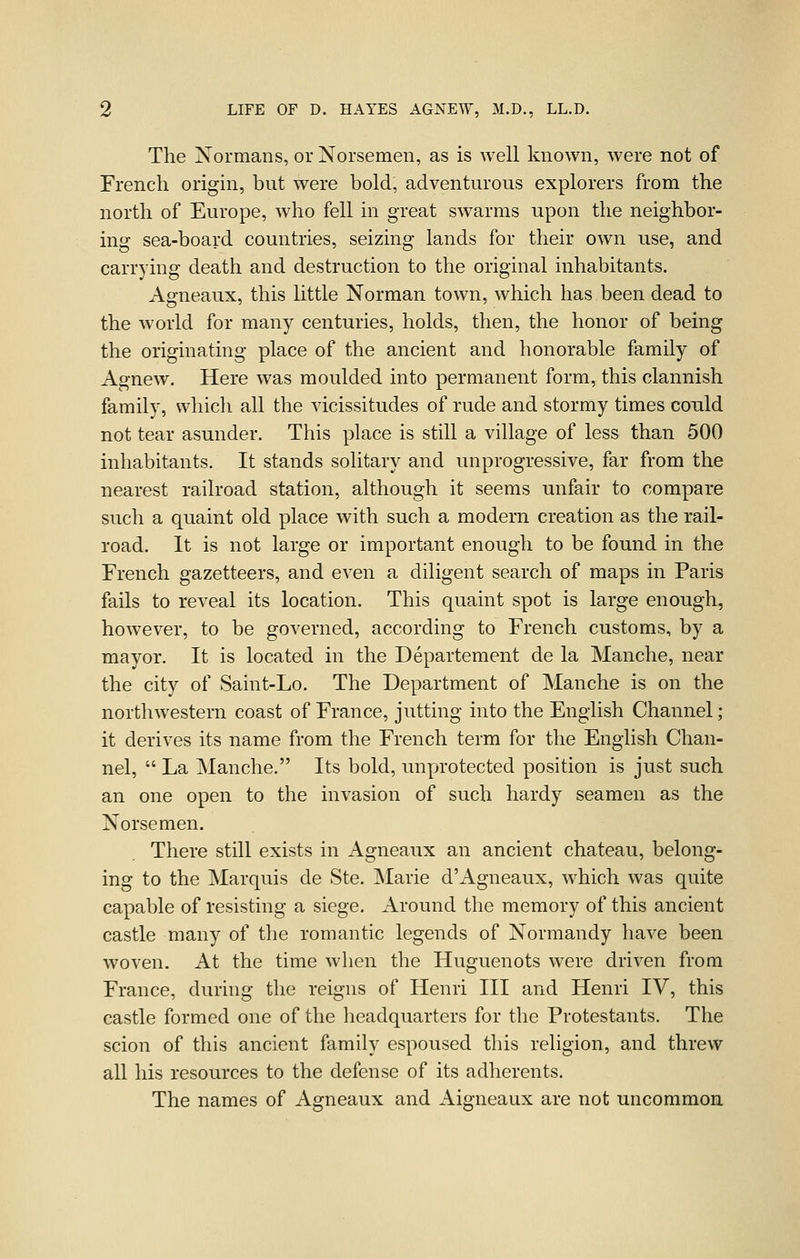 The Normans, or Norsemen, as is well known, were not of French origin, but were bold, adventurous explorers from the north of Europe, who fell in great swarms upon the neighbor- ing sea-board countries, seizing lands for their own use, and carrying death and destruction to the original inhabitants. Agneaux, this little Norman town, which has been dead to the world for many centuries, holds, then, the honor of being the originating place of the ancient and honorable family of Agnew. Here was moulded into permanent form, this clannish family, which all the vicissitudes of rude and stormy times eonld not tear asunder. This place is still a village of less than 500 inhabitants. It stands solitary and unprogressive, far from the nearest railroad station, although it seems unfair to compare such a quaint old place with such a modern creation as the rail- road. It is not large or important enough to be found in the French gazetteers, and even a diligent search of maps in Paris fails to reveal its location. This quaint spot is large enough, however, to be governed, according to French customs, by a mayor. It is located in the Departement de la Manche, near the city of Saint-Lo. The Department of Manche is on the northwestern coast of France, jutting into the English Channel; it derives its name from the French term for the English Chan- nel,  La Manche. Its bold, unprotected position is just such an one open to the invasion of such hardy seamen as the Norsemen. There still exists in Agneaux an ancient chateau, belong- ing to the Marquis de Ste. Marie d'Agneaux, which was quite capable of resisting a siege. Around the memory of this ancient castle many of the romantic legends of Normandy have been woven. At the time when the Huguenots were driven from France, during the reigns of Henri III and Henri IV, this castle formed one of the headquarters for the Protestants. The scion of this ancient family espoused this religion, and threw all liis resources to the defense of its adherents. The names of Agneaux and Aigneaux are not uncommon