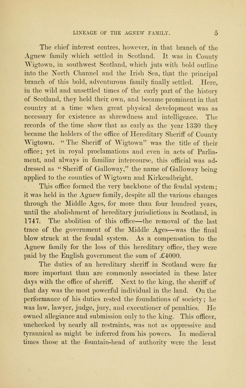 The chief interest centres, however, in that branch of the Ag-new family which settled in Scotland. It was in County- Wigtown, in southwest Scotland, which juts with bold outline into the North Channel and the Irish Sea, that the principal branch of this bold, adventurous family finally settled. Here, in the wild and unsettled times of the early part of the history of Scotland, they held theii: own, and became prominent in that country at a time when great physical development was as necessary for existence as shrewdness and intelligejice. The records of the time show that as early as the year 1330 they became the holders of the office of Hereditary Sheriff of County Wigtown.  The Sheriff of Wigtown was the title of their office; yet in royal proclamations and even in acts of Parlia- ment, and always in familiar intercourse, this official was ad- dressed as  Sheriff of Galloway, the name of Galloway being applied to the counties of Wigtown and Kirkcudbright. This office formed the very backbone of the feudal system; it was held in the Agnew family, despite all the various changes through the Middle Ages, for more than four hundred years, until the abolishment of hereditary jurisdictions in Scotland, in 1747. The abolition of this office—the removal of the last trace of the government of the Middle Ages—was the final blow struck at the feudal system. As a compensation to the Agnew family for the loss of this hereditary office, they were paid by the English government the sum of .£4:000. The duties of an hereditary sheriff in Scotland were far more important than are commonly associated in these later days with the office of sheriff. Next to the king, the sheriff of that day was the most powerful individual in the land. On the performance of his duties rested the foundations of society; he was law, lawyer, judge, jury, and executioner of penalties. He owned allegiance and submission only to the king. This officer, unchecked by nearly all restraints, was not as oppressive and tyrannical as might be infen'ed fromhis powers. In medieval times those at the fountain-head of authority were the least