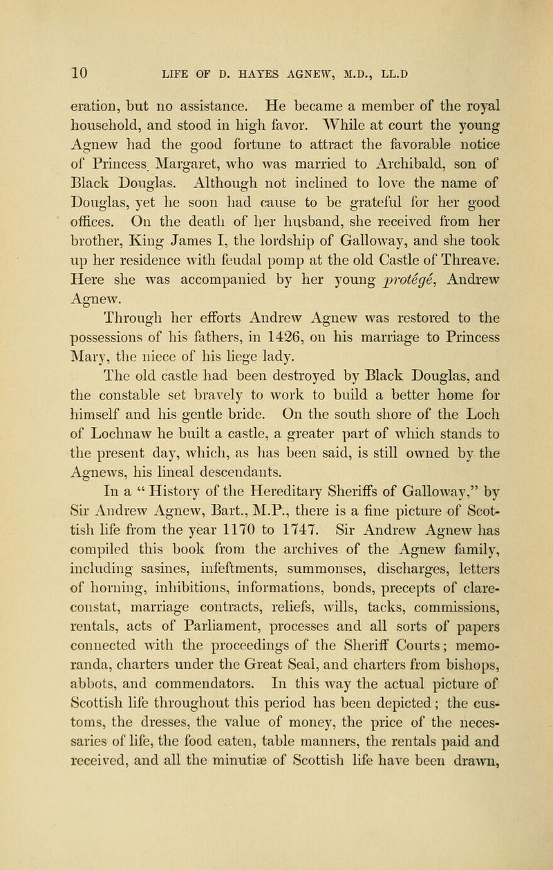 eration, but no assistance. He became a member of the royal household, and stood m high favor. While at court the young Agnew had the good fortune to attract the favorable notice of Princess Margaret, who was married to Archibald, son of Black Douglas. Although not inclined to love the name of Douglas, yet he soon had cause to be grateful for her good offices. On the death of her husband, she received from her brother, King James I, the lordship of Galloway, and she took up her residence with feudal pomp at the old Castle of Threave. Here she was accompanied by her young protege, Andrew Agnew. Through her efforts Andrew Agnew was restored to the possessions of his fathers, in 1426, on his marriage to Princess Mary, the niece of his liege lady. The old castle had been destroyed by Black Douglas, and the constable set bravely to work to build a better home for himself and his gentle bride. On the south shore of the Loch of Lochnaw he built a castle, a greater part of which stands to the present day, which, as has been said, is still owned by the Agnews, his lineal descendants. In a  History of the Hereditary Sheriffs of Galloway, by Sir Andrew Agnew, Bart., M.P., there is a fine picture of Scot- tish life from the year 1170 to 1747. Sir Andrew Agnew has compiled this book from the archives of the Agnew family, including sasines, infeftments. summonses, discharges, letters of horning, inhibitions, informations, bonds, precepts of clare- constat, marriage contracts, reliefs, wills, tacks, commissions, rentals, acts of Parliament, processes and all sorts of papers connected with the proceedings of the Sheriff Courts; memo- randa, charters under the Great Seal, and charters from bishops, abbots, and commendators. In this Avay the actual picture of Scottish life throughout this period has been depicted; the cus- toms, the dresses, the value of money, the price of the neces- saries of life, the food eaten, table manners, the rentals paid and received, and all the minutiae of Scottish life have been drawn,