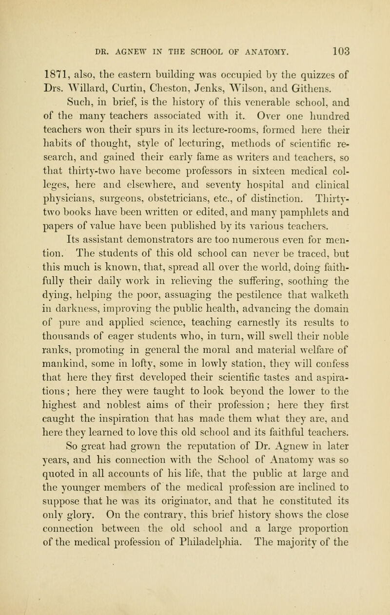 1871, also, the eastern building was occupied by the quizzes of Drs. Willard, Curtin, Cheston, Jenks, Wilson, and Gitliens. Sucli, in brief, is the history of this venerable school, and of the many teachers associated with it. Over one hundred teachers won their spurs in its lecture-rooms, formed here their habits of thought, style of lecturing, methods of scientific re- search, and gained their early fame as writers and teachers, so that thirty-two have become professors in sixteen medical col- leges, here and elsewhere, and seventy hospital and clinical physicians, surgeons, obstetricians, etc., of distinction. Thirty- two books have been written or edited, and many pamphlets and papers of value have been published by its various teachers. Its assistant demonstrators are too numerous even for men- tion. The students of this old school can never be traced, but this much is known, that, spread all over the world, doing faith- fully their daily work in relieving the suffering, soothing the dying, helping the poor, assuaging the pestilence that walketh in darkness, improving the public health, advancing the domain of pure and applied science, teaching earnestly its results to thousands of eager students who, in turn, will swell their noble ranks, promoting in general the moral and material welfare of mankind, some in lofty, some in lowly station, they will confess that here they first developed their scientific tastes and aspira- tions ; here they were taught to look beyond the lower to the highest and noblest aims of their profession; here they first caught the inspiration that has made them what they are, and here they learned to love this old school and its faithful teachers. So great had grown the reputation of Dr. Agnew in later years, and his connection with the School of Anatomy was so quoted in all accounts of his life, that the public at large and the younger members of the medical profession are inclined to suppose that he was its originator, and that he constituted its only glory. On the contrary, this brief history shows the close connection between the old school and a large proportion of the medical profession of Philadelphia. The majority of the