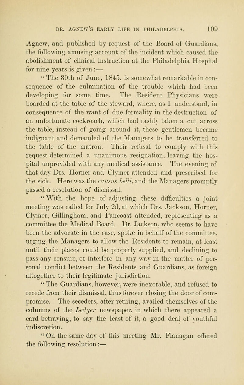 Agnew, and published by request of the Board of Guardians, the following amusing account of the incident which caused the abolishment of clinical instruction at the Philadelphia Hospital for nine years is given :—  The 30th of June, 1845, is somewhat remarkable in con- sequence of the culmination of the trouble which had been developing for some time. The Resident Physicians were boarded at the table of the steward, where, as I understand, in consequence of the want of due formality in the destruction of an unfortunate cockroach, which had rashly taken a cut across the table, instead of going around it, these gentlemen became indignant and demanded of the Managers to be transferred to the table of the matron. Their refusal to comply w'ith this request determined a unanimous resignation, leaving the hos- pital unprovided with any medical assistance. The evening of that day Drs. Horner and Clymer attended and prescribed for the sick. Here was the causus belli, and the Managers promptly passed a resolution of dismissal.  With the hope of adjusting these difficulties a joint meeting was called for July 2d, at which Drs. Jackson, Horner, Clymer, Gillingham, and Pancoast attended, representing as a committee the Medical Board. Dr. Jackson, who seems to have been the advocate in the case, spoke in behalf of the committee, urging the Managers to allow the Residents to remain, at least until their places could be properly supplied, and declining to pass any censure, or interfere in any way in the matter of per- sonal conflict between the Residents and Guardians, as foreign altogether to their legitimate jurisdiction.  The Guardians, however, were inexorable, and refused to recede from their dismissal, thus forever closing the door of com- promise. The seceders, after retiring, availed themselves of the columns of the Ledger newspaper, in which there appeared a card betraying, to say the least of it, a good deal of youthful indiscretion.  On the same day of this meeting Mr. Flanagan offered the following resolution :—