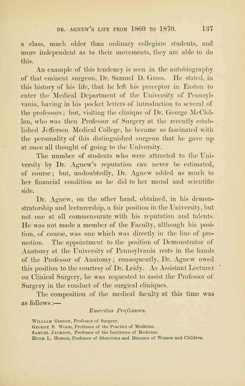 a class, much older than ordinary collegiate students, and more independent as to their movements, they are able to do this. An example of this tendency is seen in the autobiography of that eminent surgeon, Dr. Samuel D. Gross. He stated, in this history of his life, that he left his preceptor in Easton to enter the Medical Department of the University of Pennsyl- vania, having in his pocket letters of introduction to several of the professors; but, visiting the clinique of Dr. George INlcClel- lan, who was then Professor of Surgery at the recently estab- lished Jefferson Medical College, he became so fascinated with the personality of tliis distinguished surgeon that he gave up at once all thought of going to the University. The number of students who were attracted to the Uni- versity by Dr. Agnew's reputation can never be estimated, of course; but, undoubtedly. Dr. Agnew added as much to her financial condition as he did to her moral and scientific side. Dr. Agnew, on the other hand, obtained, in his demon- stratorship and lecturership, a fair position in the University, but not one at all commensurate with his reputation and talents. He was not made a member of the Faculty, although his posi- tion, of course, was one which was directly in the line of pro- motion. The appointment to the position of Demonstrator of Anatomy at the University of Pennsylvania rests in the hands of the Professor of Anatomy; consequently, Dr. Agnew owed this position to the courtesy of Dr. Leidy. As Assistant Lecturer on Clinical Surgery, he was requested to assist the Professor of Surgery in the conduct of the surgical cliniques. The composition of the medical faculty at this time was as follows:— Emeritus Professors. William Gibson, Professor of Surgeiy. George B. Wood, Professor of the Practice of Medicine. Samuel Jackson, Professor of the Institutes of Medicine. Hugh L. Hodge, Professor of Obstetrics and Diseases of Women and Children.