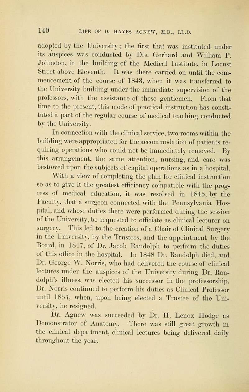 adopted by the University; the first that was instituted under its auspices was conducted by Drs. Gerhard and WilUam P. Johnston, in the building of the Medical Institute, in Locust Street above Eleventh. It was there carried on until the com- mencement of the course of 1843, when it was transferred to the University building under the immediate supervision of the professors, with the assistance of these gentlemen. From that time to the present, this mode of practical instruction has consti- tuted a part of the regular course of medical teaching conducted by the University. In connection with the clinical service, two rooms within the building were appropriated for the accommodation of patients re- quiring operations who could not be immediately removed. By this arrangement, the same attention, nursing, and care was bestowed upon the subjects of capital operations as in a hospital. With a view of completing the plan for clinical instruction so as to give it the greatest efficiency compatible with the prog- ress of medical education, it was resolved in 1845, by the Faculty, that a surgeon connected with the Pennsylvania Hos- pital, and whose duties there were performed during the session of the University, be requested to officiate as clinical lecturer on surgery. This led to the creation of a Chair of Clinical Surgery in the University, by the Trustees, and the appointment by the Board, in 1847, of Dr. Jacob Randolph to perform the duties of this office in the hospital. In 1848 Dr. Randolph died, and Dr. George W. Norris, who had delivered the course of clinical lectures under the auspices of the University during Dr. Ran- dolph's illness, was elected his successor in the professorship. Dr. Norris continued to perform his duties as Clinical Professor until 1857, when, upon being elected a Trustee of the Uni- versity, he resigned. Dr. Agnew was succeeded by Dr. H. Lenox Hodge as Demonstrator of Anatomy. There Avas still great growth in the clinical department, chnical lectures being delivered daily throughout the year.