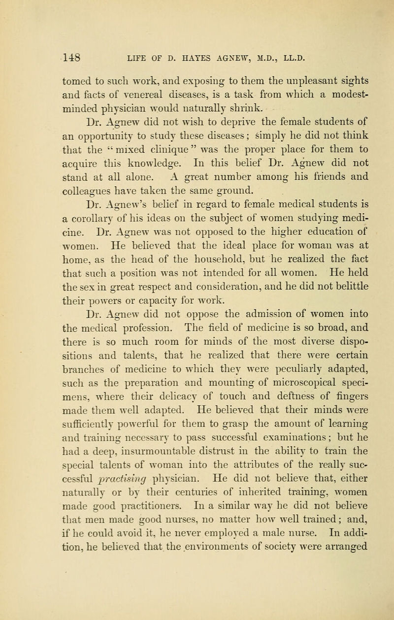 tomed to such work, and exposing to them the unpleasant sights and facts of venereal diseases, is a task from which a modest- minded physician would naturally shrink. Dr. Agnew did not wish to deprive the female students of an opportunity to study these diseases; simply he did not think that the mixed clinique  was the proper place for them to acquire this knowledge. In this belief Dr. Agnew did not stand at all alone. A great number among his friends and colleagues have taken the same ground. Dr. Agnew's belief in regard to female medical students is a corollary of his ideas on the subject of women studying medi- cine. Dr. Agnew was not opposed to the higher education of women. He believed that the ideal place for woman was at home, as the head of the household, but he realized the fact that such a position was not intended for all women. He held the sex in great respect and consideration, and he did not belittle their powers or capacity for w^ork. Dr. Agnew did not oppose the admission of women into the medical profession. The field of medicine is so broad, and there is so much room for minds of the most diverse dispo- sitions and talents, that he realized that there were certain branches of medicine to which they were peculiarly adapted, such as the preparation and mounting of microscopical speci- mens, where their delicacy of touch and deftness of fingers made them well adapted. He believed that their minds were sufficiently powerful for them to grasp the amount of learning and training necessary to pass successful examinations; but he had a deep, insurmountable disti-ust in the ability to train the special talents of woman into the attributes of the really suc- cessful practising physician. He did not believe that, either naturally or by their centuries of inherited training, women made good practitioners. In a similar way he did not believe that men made good nurses, no matter how well trained; and, if he could avoid it, he never employed a male nurse. In addi- tion, he believed that the environments of society were arranged