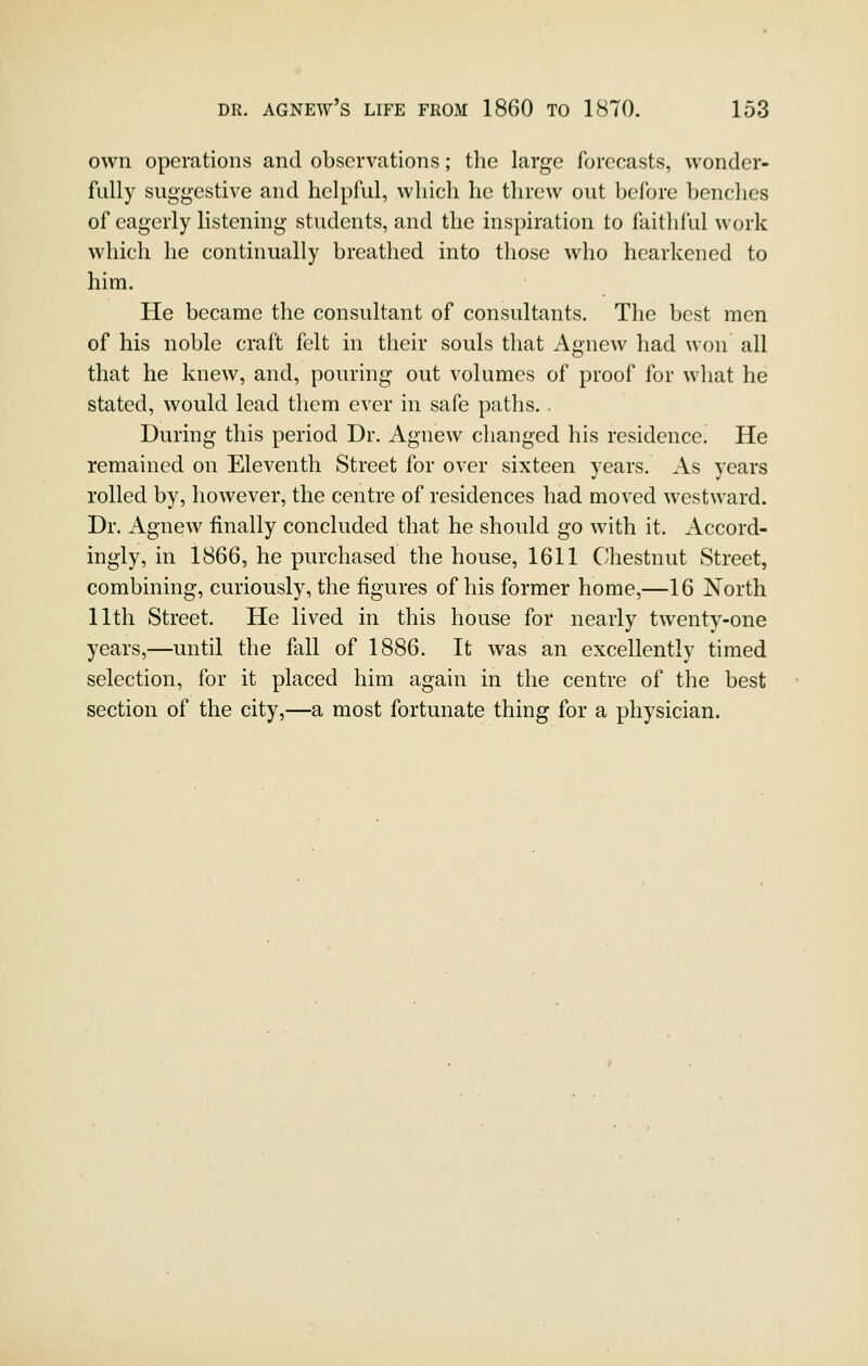 own operations and observations; the large forecasts, wonder- fully suggestive and helpful, which lie threw out before benches of eagerly listening students, and the inspiration to faithful work which he continually breathed into those who hearkened to him. He became the consultant of consultants. The best men of his noble craft felt in their souls that Agnew had won all that he knew, and, pouring out volumes of proof for what he stated, would lead them ever in safe paths. During this period Dr. Agnew changed his residence. He remained on Eleventh Street for over sixteen years. As years rolled by, however, the centre of residences had moved westward. Dr. Agnew finally concluded that he should go with it. Accord- ingly, in 1866, he purchased the house, 1611 Chestnut Street, combining, curiously, the figures of his former home,—16 North 11th Street. He lived in this house for nearly twenty-one years,—until the fall of 1886. It was an excellently timed selection, for it placed him again in the centre of the best section of the city,—a most fortunate thing for a physician.