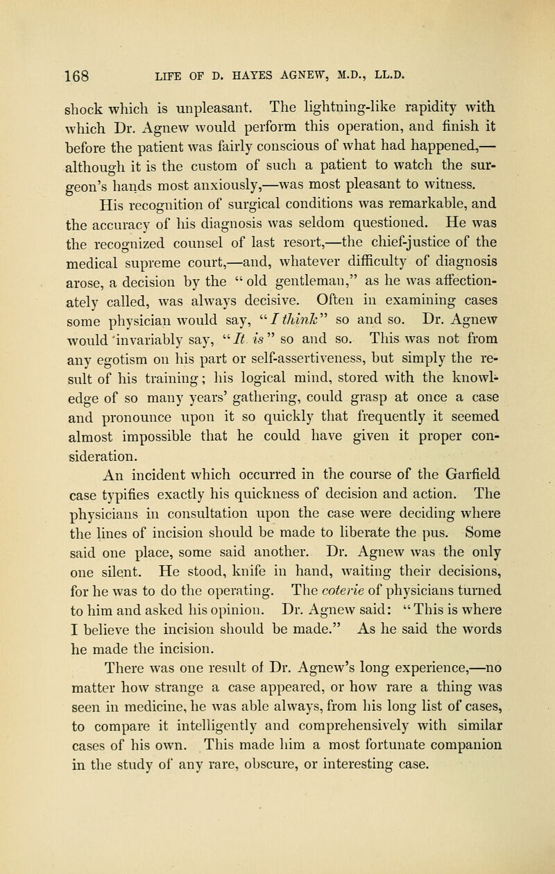 shock which is unpleasant. The lightning-like rapidity with which Dr. Agnew would perform this operation, and finish it before the patient was fairly conscious of what had happened,— although it is the custom of such a patient to watch the sur- geon's hands most anxiously,—was most pleasant to witness. His recognition of surgical conditions was remarkable, and the accuracy of his diagnosis was seldom questioned. He was the recognized counsel of last resort,—the chief-justice of the medical supreme court,—and, whatever difficulty of diagnosis arose, a decision by the  old gentleman, as he was affection- ately called, was always decisive. Often in examining cases some physician would say, ''Itliink'' so and so. Dr. Agnew would invariably say, /i5 ^sso and so. This was not from any egotism on his part or self-assertiveness, but simply the re- sult of his training; his logical mind, stored with the knowl- edge of so many years' gathering, could grasp at once a case and pronounce upon it so quickly that frequently it seemed almost impossible that he could have given it proper con- sideration. An incident which occurred in the course of the Garfield case typifies exactly his quickness of decision and action. The physicians in consultation upon the case were deciding where the lines of incision should be made to liberate the pus. Some said one place, some said another. Dr. Agnew was the only one silent. He stood, knife in hand, waiting their decisions, for he was to do the operating. The coterie of physicians turned to him and asked his opinion. Dr. Agnew said: This is where I believe the incision should be made. As he said the words he made the incision. There was one result of Dr. Agnew's long experience,—no matter how strange a case appeared, or how rare a thing was seen in medicine, he was able always, from his long list of cases, to compare it intelligently and comprehensively with similar cases of his own. This made him a most fortunate companion in the study of any rare, obscure, or interesting case.