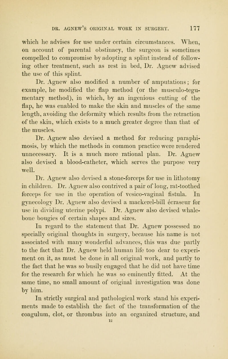 which he advises for use under certain circumstances. When, on account of parental obstinacy, the surgeon is sometimes compelled to compromise by adopting a splint instead of follow- ing other treatment, such as rest in bed, Dr. Agnew advised the use of this splint. Dr. Agnew also modified a number of amputations; for example, he modified the flap method (or the musculo-tegu- mentary method), in which, by an ingenious cutting of the flap, he was enabled to make the skin and muscles of the same length, avoiding the deformity which results from the retraction of the skin, which exists to a much greater degree than that of the muscles. Dr. Agnew also devised a method for reducing paraphi- mosis, by which the methods in common practice were rendered unnecessary. It is a much more rational plan. Dr. Agnew also devised a blood-catheter, which serves the purpose very well. Dr. Agnew also devised a stone-forceps for use in lithotomy in children. Dr. Agnew also contrived a pair of long, rat-toothed forceps for use in the operation of vesico-vaginal fistula. In gynecology Dr. Agnew also devised a mackerel-bill ecraseur for use in dividing uterine polypi. Dr. Agnew also devised whale- bone bougies of certain shapes and sizes. In regard to the statement that Dr. Agnew possessed no specially original thoughts in surgery, because his name is not associated with many wonderful advances, this was due partly to the fact that Dr. xlgnew held human life too dear to experi- ment on it, as must be done in all original work, and partly to the fact that he was so busily engaged that he did not have time for the research for which he was so eminently fitted. At the same time, no small amount of original investigation was done by him. In strictly surgical and pathological work stand his experi- ments made to establish the fact of the transformation of the coagulum, clot, or thrombus into an organized structure, and 12