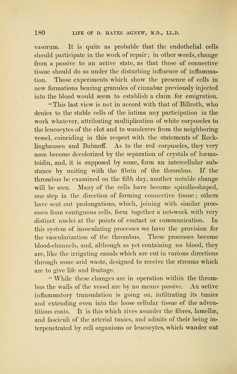 vasorum. It is quite as probable that the endothelial cells should participate in the work of repair ; in other words, change from a passive to an active state, as that tliose of connective tissue should do so under the disturbing- influence of inflamma- tion. Those experiments which show the presence of cells in new formations bearing granules of cinnabar previously injected into the blood would seem to establish a claim for emigration. This last view is not in accord with that of Billroth, who denies to the stable cells of the intima any participation in the work whatever, attributing multipUcation of white corpuscles to the leucocytes of the clot and to wanderers from the neighboring vessel, coinciding in this respect with the statements of Reck- linghausen and Bubnoff. As to the red corpuscles, they very soon become decolorized by the separation of crystals of hsema- toidin, and, it is supposed by some, form an intercellular sub- stance bv unitins: with the fibrin of the thrombus. If the thrombus be examined on the fifth day, another notable change will be seen. Many of the cells have become spindle-shaped, one step in the direction of forming connective tissue; others have sent out prolongations, which, joining with similar proc- esses from contiguous cells, form together a net-work with very distinct nuclei at the points of contact or communication. In this system of inosculating processes we have the provision for the vascularization of the thrombus. These processes become blood-channels, and, although as yet containing no blood, they are, like the irrigating canals which are cut in various directions through some arid waste, designed to receive the streams which are to give life and fruitage.  While these changes are in operation within the throm- bus the walls of the vessel are by no means passive. An active inflammatory transudation is going on, infiltrating its tunics and extending even into the loose cellular tissue of the adven- titious coats. It is this which rives asunder the fibres, lamellae, and fasciculi of the arterial tunics, and admits of their being in- terpenetrated by cell organisms or leucocytes, which wander out
