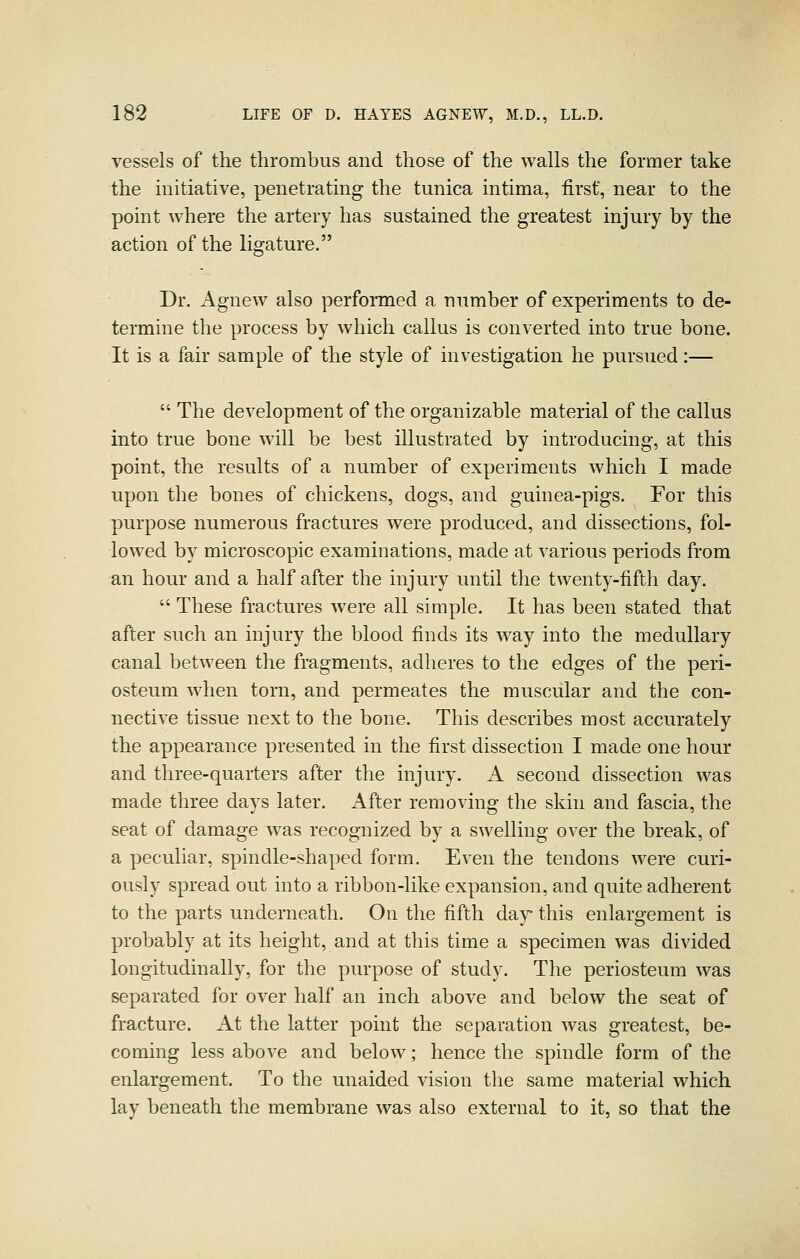 vessels of the thrombus and those of the walls the former take the initiative, penetrating the tunica intima, first, near to the point where the artery has sustained the greatest injury by the action of the ligature. Dr. Agnew also performed a number of experiments to de- termine the process by which callus is converted into true bone. It is a fair sample of the style of investigation he pursued:—  The development of the organizable material of the callus into true bone will be best illustrated by introducing, at this point, the results of a number of experiments which I made upon the bones of chickens, dogs, and guinea-pigs. For this purpose numerous fractures were produced, and dissections, fol- lowed by microscopic examinations, made at various periods from an hour and a half after the injury until the twenty-fifth day.  These fractures were all simple. It has been stated that after such an injury the blood finds its way into the medullary canal between the fragments, adheres to the edges of the peri- osteum when torn, and permeates the muscular and the con- nective tissue next to the bone. This describes most accurately the appearance presented in the first dissection I made one hour and three-quarters after the injury. A second dissection was made three days later. After removing the skin and fascia, the seat of damage was recognized by a swelling over the break, of a peculiar, spindle-shaped form. Even the tendons were curi- ously spread out into a ribbon-like expansion, and quite adherent to the parts underneath. On the fifth day this enlargement is probably at its height, and at this time a specimen was divided longitudinally, for the purpose of study. The periosteum was separated for over half an inch above and below the seat of fracture. At the latter point the separation was greatest, be- coming less above and below; hence the spindle form of the enlargement. To the unaided vision the same material which lay beneath the membrane was also external to it, so that the