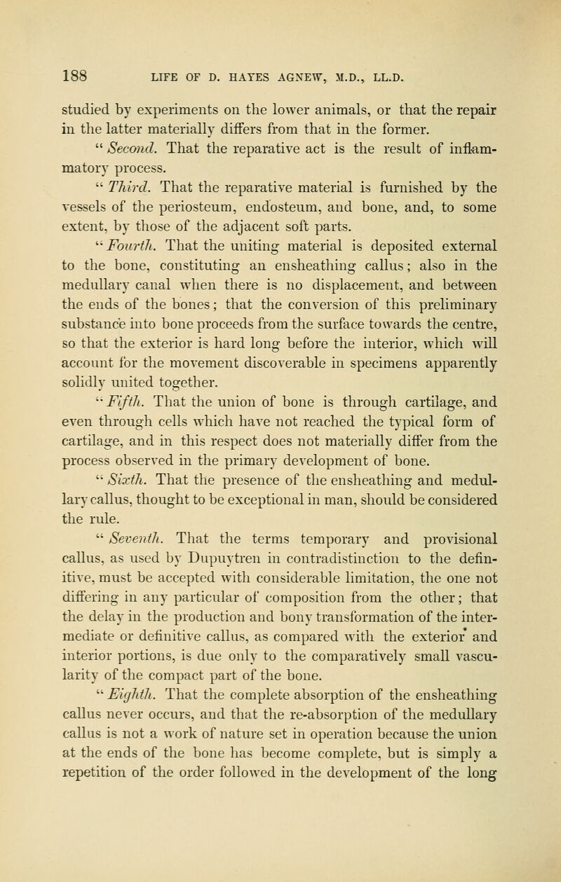 studied by experiments on the lower animals, or that the repair in the latter materially differs from that in the former.  Second. That the reparative act is the result of inflam- matory process.  Third. That the reparative material is furnished by the vessels of the periosteum, endosteum, and bone, and, to some extent, by those of the adjacent soft parts. '■•Fourth. That the uniting material is deposited external to the bone, constituting an ensheathing callus; also in the medullary canal when there is no displacement, and between the ends of the bones; that the conversion of this preliminary substance into bone proceeds from the surface towards the centre, so that the exterior is hard long before the interior, which will account for the movement discoverable in specimens apparently solidly united together. ^'' Fifth. That the union of bone is through cartilage, and even through cells which have not reached the typical form of cartilage, and in this respect does not materially differ from the process observed in the primary development of bone.  Sixth. That the presence of the ensheathing and medul- lary callus, thought to be exceptional in man, should be considered the rule.  Seventh. That the terms temporary and provisional callus, as used by Dupuytren in contradistinction to the defin- itive, must be accepted with considerable limitation, the one not differing in any particular of composition from the other; that the delay in the production and bony transformation of the inter- mediate or definitive callus, as compared with the exterior and interior portions, is due only to the comparatively small vascu- larity of the compact part of the bone.  Eighth. That the complete absorption of the ensheathing callus never occurs, and that the re-absorption of the medullary callus is not a work of nature set in operation because the union at the ends of the bone has become complete, but is simply a repetition of the order followed in the development of the long