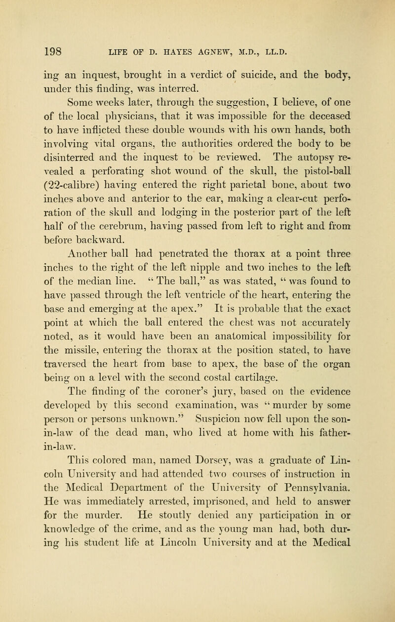 ing an inquest, brought in a verdict of suicide, and the body, under this finding, was interred. Some weeks later, through the suggestion, I believe, of one of the local physicians, that it was impossible for the deceased to have inflicted these double wounds with his own hands, both involving vital organs, the authorities ordered the body to be disinterred and the inquest to be reviewed. The autopsy re- vealed a perforating shot wound of the skull, the pistol-ball (22-calibre) having entered the right parietal bone, about two inches above and anterior to the ear, making a clear-cut perfo- ration of the skull and lodging in the posterior part of the left half of the cerebrum, having passed from left to right and from before backward. Another ball had penetrated the thorax at a point three inches to the right of the left nipple and two inches to the left of the median line.  The ball, as was stated,  was found to have passed through the left ventricle of the heart, entering the base and emerging at the apex. It is probable that the exact point at which the ball entered the chest was not accurately noted, as it would have been an anatomical impossibility for the missile, entering the thorax at the position stated, to have traversed the heart from base to apex, the base of the organ beino- on a level with the second costal cartilage. The finding of the coroner's jury, based on the evidence developed by this second examination, was  murder by some person or persons unknown. Suspicion now fell upon the son- in-law of the dead man, who lived at home with his father- in-law. This colored man, named Dorsey% was a graduate of Lin- coln University and had attended two courses of instruction in the Medical Department of the University of Pennsylvania. He was immediately arrested, imprisoned, and held to answer for the murder. He stoutly denied any participation in or knowledge of the crime, and as the young man had, both dur- ing his student life at Lincoln University and at the Medical