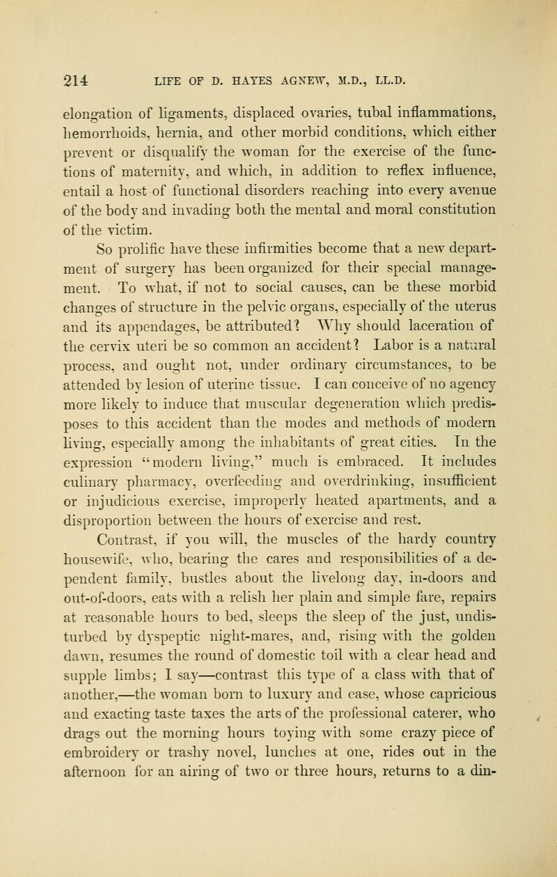 elongation of ligaments, displaced ovaries, tubal inflammations, hemorrhoids, hernia, and other morbid conditions, which either prevent or disqualify the woman for the exercise of the func- tions of maternity, and which, in addition to reflex influence, entail a host of functional disorders reaching into every avenue of the body and invading both the mental and moral constitution of the Adctim. So prolific have these infirmities become that a new depart- ment of surgery has been organized for their special manage- ment. To what, if not to social causes, can be these morbid changes of structure in the pelvic organs, especially of the uterus and its appendages, be attributed] Why should laceration of the cervix uteri be so common an accident] Labor is a natural process, and ought not, under ordinary circumstances, to be attended by lesion of uterine tissue. I can conceive of no agency more likely to induce that muscular degeneration which predis- poses to this accident than the modes and methods of modern living, especially among the inhabitants of great cities. Tn the expression modern living, much is embraced. It includes culinary pharmacy, overfeeding and overdrinking, insufificient or injudicious exercise, improperly heated apartments, and a disproportion between the hours of exercise and rest. Contrast, if you will, the muscles of the hardy country housewife, who, bearing the cares and responsibilities of a de- pendent family, bustles about the livelong day, in-doors and out-of-doors, eats with a relish her plain and simple fare, repairs at reasonable hours to bed, sleeps the sleep of the just, undis- turbed bv dyspeptic night-mares, and, rising with the golden dawn, resumes the round of domestic toil with a clear head and supple limbs; I say—contrast this type of a class with that of another,—the woman born to luxury and ease, whose capricious and exacting taste taxes the arts of the professional caterer, who drags out the morning hours toying with some crazy piece of embroidery or trashy novel, lunches at one, rides out in the afternoon for an airing of two or three hours, returns to a din-