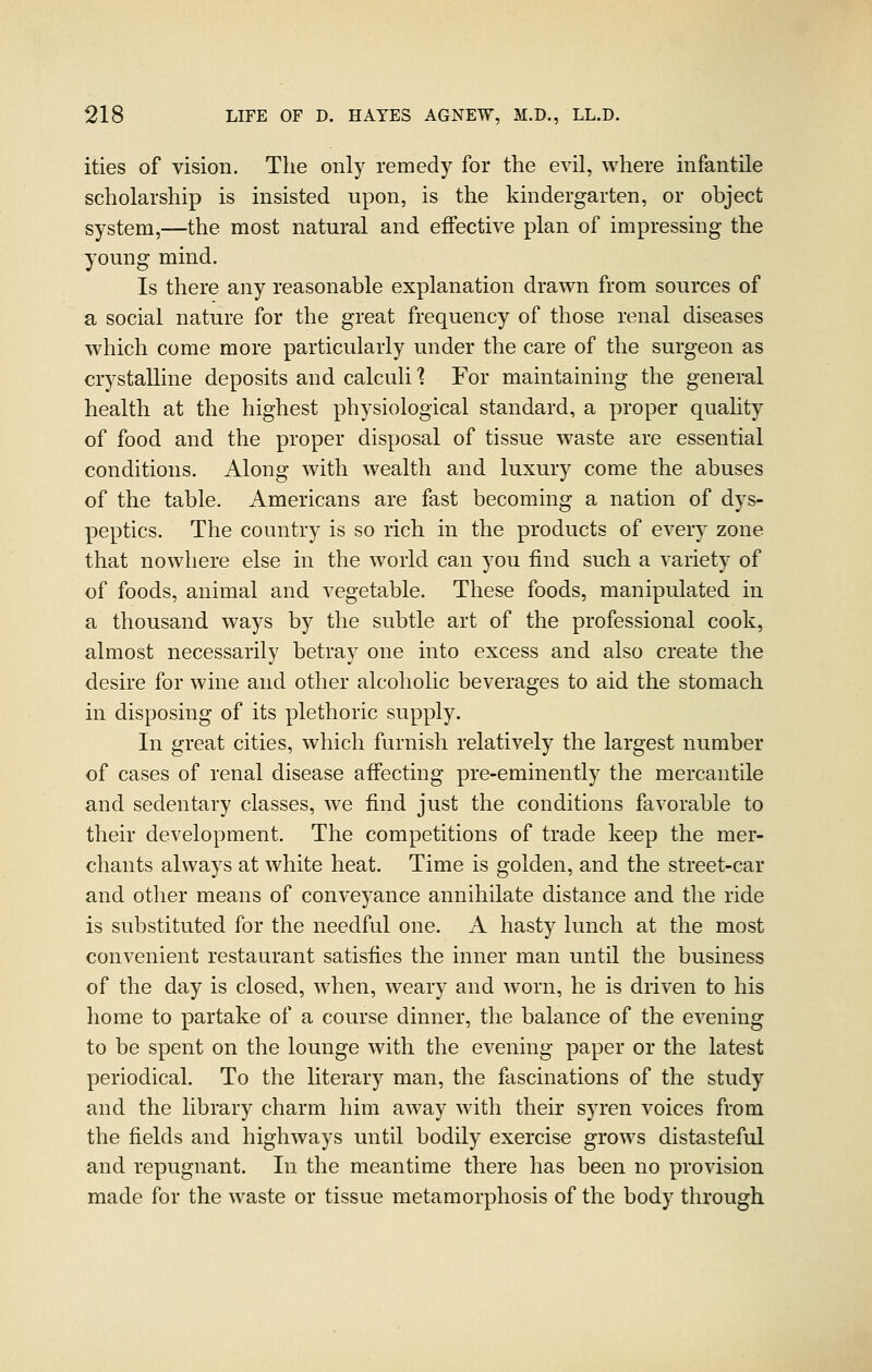 ities of vision. The only remedy for the evil, where infantile scholarship is insisted upon, is the kindergarten, or object system,—the most natural and eifective plan of impressing the young mind. Is there any reasonable explanation drawn from sources of a social nature for the great frequency of those renal diseases which come more particularly under the care of the surgeon as crystalline deposits and calculi 1 For maintaining the general health at the highest physiological standard, a proper quahty of food and the proper disposal of tissue waste are essential conditions. Along with wealth and luxury come the abuses of the table. Americans are fast becoming a nation of dys- peptics. The country is so rich in the products of every zone that nowhere else in the world can you find such a variety of of foods, animal and vegetable. These foods, manipulated in a thousand ways by the subtle art of the professional cook, almost necessarily betray one into excess and also create the desire for wine and other alcoholic beverages to aid the stomach in disposing of its plethoric supply. In great cities, which furnish relatively the largest number of cases of renal disease affecting pre-eminently the mercantile and sedentary classes, we find just the conditions favorable to their development. The competitions of trade keep the mer- chants always at white heat. Time is golden, and the street-car and other means of conveyance annihilate distance and the ride is substituted for the needful one. A hasty lunch at the most convenient restaurant satisfies the inner man until the business of the day is closed, when, weary and worn, he is driven to his home to partake of a course dinner, the balance of the evening to be spent on the lounge with the evening paper or the latest periodical. To the literary man, the fascinations of the study and the library charm him away with their syren voices from the fields and highways until bodily exercise grows distasteful and repugnant. In the meantime there has been no provision made for the waste or tissue metamorphosis of the body through