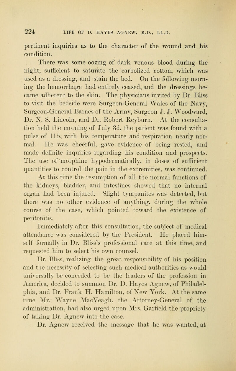 pertinent inquiries as to the character of the wound and his condition. There was some oozing of dark venous blood during the night, sufficient to saturate the carbohzed cotton, which was used as a dressing, and stain the bed. On the following morn- ing the hemorrhage had entirely ceased, and the dressings be- came adherent to the skin. The physicians invited by Dr. Bliss to visit the bedside were Surgeon-General Wales of the Navy, Surgeon-General Barnes of the Army, Surgeon J. J. Woodward, Dr. N. S. Lincoln, and Dr. Robert Beyburn. At the consulta- tion held the morning of July 3d, the patient was found Avith a pulse of 115, with his temperature and respiration nearly nor- mal. He was cheerful, gave evidence of being rested, and made definite inquiries regarding his condition and prospects. The use of'morphine hypodermatically, in doses of sufficient quantities to control the pain in the extremities, was continued. At this time the resumption of all the normal functions of the kidneys, bladder, and intestines showed that no internal organ had been injured. Slight tympanites was detected, but there was no other evidence of anything, during the whole course of the case, which pointed toward the existence of peritonitis. Immediately after this consultation, the subject of medical attendance was considered by the President. He placed him- self formally in Dr. Bliss's professional care at this time, and requested him to select his own counsel. Dr. Bliss, realizing the great responsibility of his position and the necessity of selecting such medical authorities as would universally be conceded to be the leaders of the profession in America, decided to summon Dr. D, Hayes Agnew, of Philadel- phia, and Dr. Frank H. Hamilton, of New York. At the same time Mr. Wayne MacVeagh, the Attorney-General of the administration, had also urged upon Mrs. Garfield the propriety of taking Dr. Agnew into the case. Dr. Agnew received the message that he was wanted, at