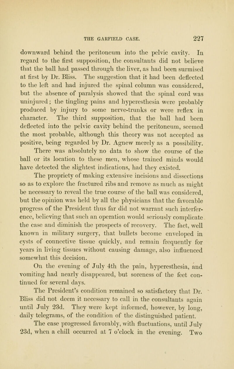 downward behind the poritonenm into the pelvic cavity. In regard to the first supposition, tlie consultants did not believe that the ball had passed through the liver, as had been surmised at first by Dr. Bliss. Tlie suggestion that it had been deflected to tlie left and had injured the spinal column was considered, but the absence of paralysis showed that the spinal cord was uninjured; the tingling pains and hyperesthesia were probably produced by injury to some nerve-trunks or were reflex in character. The tliird supposition, that the ball had been deflected into the pelvic cavity behind the peritoneum, seemed the most probable, although this theory was not accepted as positive, being regarded by Dr. Agnew merely as a possibility. There was absolutely no data to show the course of the ball or its location to these men, whose trained minds would have detected the slightest indications, had they existed. The propriety of making extensive incisions and dissections so as to explore the fractured ribs and remove as much as might be necessary to reveal the true course of the ball was considered, but the opinion was held by all the physicians that the favorable progress of the President thus far did not warrant such interfer- ence, believing that such an operation would seriously complicate the case and diminish the prospects of recovery. The fact, well known in military surgery, that bullets become enveloped in cysts of connective tissue quickly, and remain frequently for years in living tissues without causing damage, also influenced somewhat this decision. On the evening of July 4th the pain, hyperesthesia, and vomiting had nearly disappeared, but soreness of the feet con- tinued for several days. The President's condition remained so satisfactory that Dr. Bliss did not deem it necessary to call in the consultants again until July 23d. They were kept informed, however, by long, daily telegrams, of the condition of the distinguished patient. The case progressed flivorably, with fluctuations, until Julv 23d, when a chill occurred at 7 o'clock in the evening. Two
