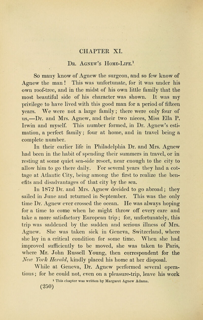 CHAPTER XI. Dr. Agnew's Home-Life.^ So many know of Agnew the surgeon, and so few know of Agnew the man ! This was unfortunate, for it was under his own roof-tree, and in the midst of his own little family that the most beautiful side of his character was shown. It was my privilege to have lived with this good man for a period of fifteen years. We were not a large family; there were only four of us,—Dr. and Mrs. Agnew, and their two nieces. Miss Ella P. Irwin and myself This number formed, in Dr. Agnew's esti- mation, a perfect family: four at home, and in travel being a complete number. In their earlier life in Philadelphia Dr. and Mrs. Agnew had been in the habit of spending their summers in travel, or in resting at some quiet sea-side resort, near enough to the city to allow him to go there daily. For several years they had a cot- tage at Atlantic City, being among the first to realize the ben- efits and disadvantages of that city by the sea. In 1872 Dr. and Mrs. Agnew decided to go abroad; they sailed in June and returned in September. This was the only time Dr. Agnew ever crossed the ocean. He was always hoping for a time to come when he might throw off every care and take a more satisfactory European trip; for, unfortunately, this trip was saddened by the sudden and serious illness of Mrs. Agnew. She was taken sick in Geneva, Switzerland, where she lay in a critical condition for some time. When she had improved sufficiently to be moved, she was taken to Paris, where Mr. John Russell Young, then correspondent for the New Yorh Herald^ kindly placed his home at her disposal. While at Geneva, Dr. Agnew performed several opera- tions ; for he could not, even on a pleasure-trip, leave his work 1 This chapter was written by Margaret Agnew Adams.