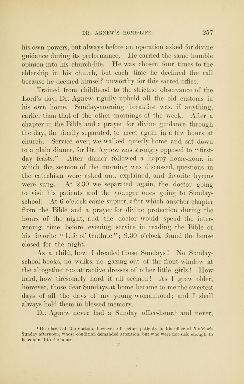 his own powers, but always before an operation asked for divine guidance during- its performance. He carried tlie same Inimble opinion into his churcli-hfe. He was chosen four times to the eldership in his church, but each time he declined the call because he deemed himself unworthy for tliis sacred office. Trained from childhood to the strictest observance of the Lord's day. Dr. xlgnew rigidly upheld all the old customs in his own home. Sunday-morning breakfast was, if anything, earlier than that of the other mornings of tlie week. After a chapter in the Bible and a prayer for di^•ine guidance through the day, the family separated, to meet again in a few hours at church. Service over, we walked quietly home and sat down to a plain dinner, for l)r. Agnew was strongly opposed to  first- day feasts. After dinner followed a happy home-hour, in which the sermon of the morning was discussed, questions in the catechism were asked and explained, and favorite hymns were sung. At 2.30 we separated again, the doctor going to visit his patients and the younger ones going to Sunday- school. At 6 o'clock came supper, after which another chapter from the Bible and a prayer for divine protection during tbe hours of the night, and the doctor would spend the inter- vening time belbre evening service in reading the Bible or his flxvorite  Life of Guthrie ; 9.30 o'clock found the house closed for the night. As a child, how I dreaded those Sundays ! No Sunday- school books, no Avalks, no gazing out of the front windo\v at the altogether too attractive dresses of other little girls ! How hard, how tiresomely hard it all seemed! As I grew older, however, those dear Sundays at home became to me the sweetest days of all the days of my young womanhood; and I shall always hold them in blessed memory. Dr. Agnew never had a Sunday office-hour,^ and never, 1 He observed the custom, however, of seeing patients in his office at 5 o'clock Sunday afternoon, whose condition demanded attention, but who were not sick enough to be confined to the house. 17