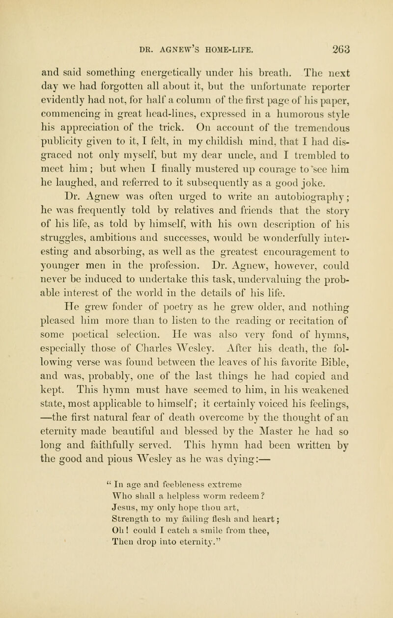 and said something energetically under his breath. The next day wc had forgotten all about it, but the unfortunate reporter evidently had not, for half a column of the first page of his paper, commencing in great head-lines, expressed in a humorous style his appreciation of the trick. On account of the tremendous publicity given to it, I felt, in my childish mind, that I had dis- graced not only myself, but my dear uncle, and I trembled to meet him ; but when I finally mustered up courage to *see him he laughed, and referred to it subsequently as a good joke. Dr. Agnew was often urged to write an autobiography; he was frequently told by relatives and friends that the story of his life, as told by himself, with his own description of his struggles, ambitions and successes, would be wonderfully inter- esting and absorbing, as well as the greatest encouragement to younger men in the profession. Dr. Agnew, however, could never be induced to undertake this task, under^•aluing the prob- able interest of the world in the details of his life. He grew fonder of poetry as he grew older, and nothing pleased him more than to listen to the reading or recitation of some poetical selection. He was also very fond of hymns, especially those of Charles Wesley. After his death, the fol- lowing verse was found between the leaves of his favorite Bible, and was, probably, one of the last things he had copied and kept. This hymn must have seemed to him, in his weakened state, most applicable to himself; it certainly voiced his feelings, —the first natural fear of death overcome by the thought of an eternity made beautiful and blessed by the Master he had so long and faithfully served. This hymn had been written by the good and pious Wesley as he was dying:—  In age and feebleness extreme Who shall a helpless worm redeem ? Jesus, my only hope thou art, Strength to my failing flesh and heart; Oh 1 could I catch a smile from thee, Then drop into eternity.