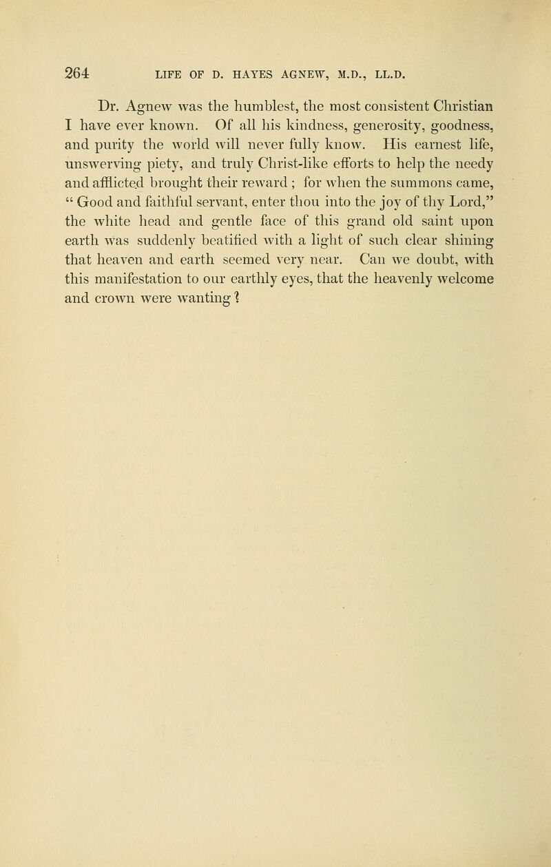 Dr. Agnew was the humblest, the most consistent Christian I have ever known. Of all his kindness, generosity, goodness, and purity the world will never fully know. His earnest life, unswerving piety, and truly Christ-like efforts to help the needy and afflicted brought their reward ; for when the summons came,  Good and faithful servant, enter thou into the joy of thy Lord, the white head and gentle face of this grand old saint upon earth was suddenly beatified with a light of such clear shining that heaven and earth seemed very near. Can we doubt, with this manifestation to our earthly eyes, that the heavenly welcome and crown were wanting'?