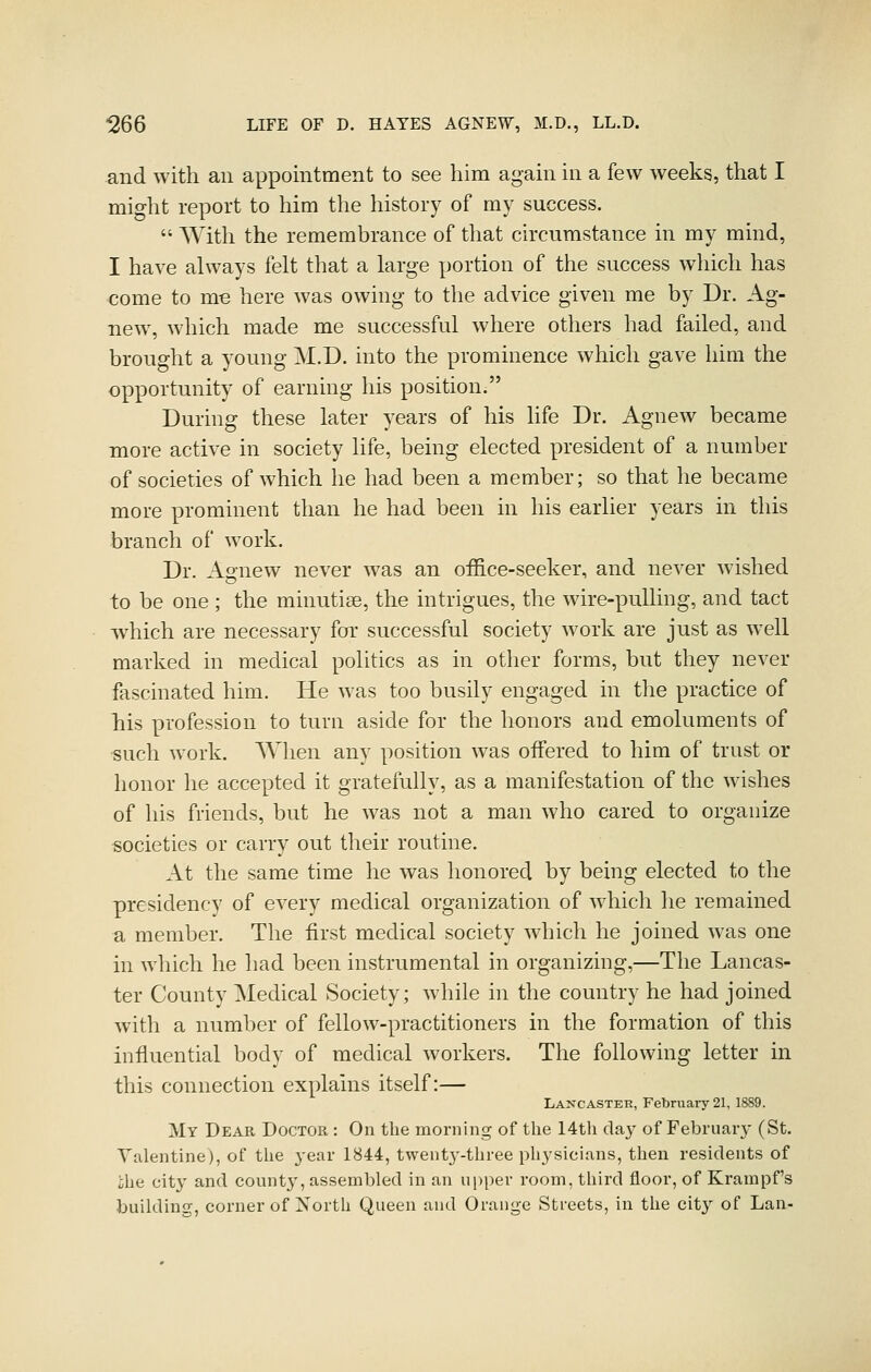 and with an appointment to see him again in a few weeks, that I might report to him the history of my success.  With the remembrance of that circumstance in my mind, I have always felt that a large portion of the success which has come to me here was owing to the advice given me by Dr. Ag- new, which made me successful where others had failed, and brought a young M.D. into the prominence which gave him the opportunity of earning his position. During these later years of his life Dr. Agnew became more active in society life, being elected president of a number of societies of which he had been a member; so that he became more prominent than he had been in his earlier years in this branch of work. Dr. Agnew never was an office-seeker, and never wished to be one ; the minutiae, the intrigues, the wire-pulling, and tact which are necessary for successful society work are just as well marked in medical politics as in other forms, but they never fascinated him. He was too busily engaged in the practice of liis profession to turn aside for the honors and emoluments of such work. When any position was offered to him of trust or honor he accepted it gratefully, as a manifestation of the wishes of his friends, but he was not a man who cared to organize societies or carry out their routine. At the same time he was honored by being elected to the presidency of every medical organization of w^hich he remained a member. The first medical society which he joined was one in which he had been instrumental in organizing,—The Lancas- ter County Medical Society; while in the country he had joined with a number of fellow-practitioners in the formation of this influential body of medical workers. The following letter in this connection explains itself:— Lancaster, February 21, 1889. My Dear Doctor : On the morning of the 14th clay of Februaiy (St. Valentine), of the year 1844, twentj--three physicians, then residents of ihe city and count}', assembled in an u})per room, third floor, of Krampf's building, corner of North Queen and Orange Streets, in the city of Lan-