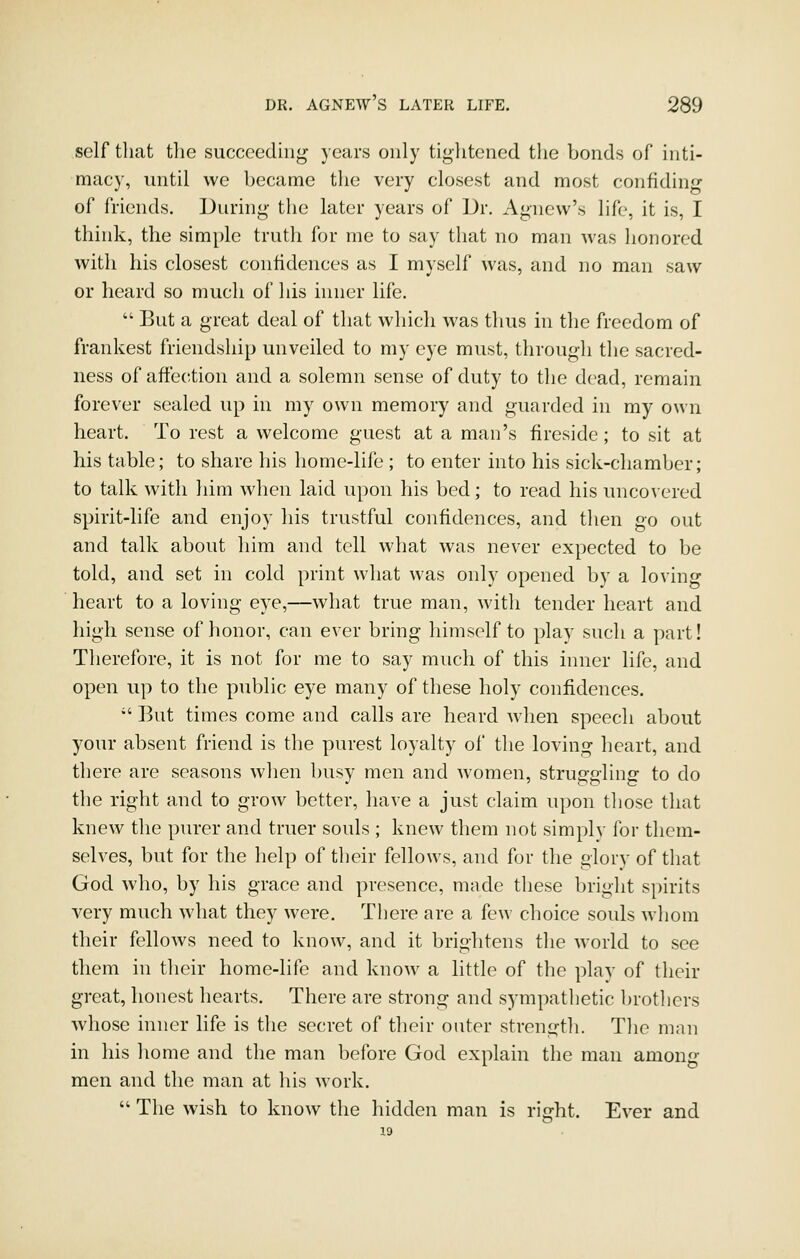 self that the succeeding years only tightened the bonds of inti- macy, until we became the very closest and most confiding of friends. During the later years of Dr. Agnew's life, it is, I think, the simple truth for me to say that no man was honored with his closest confidences as I myself was, and no man saw or heard so much of liis inner life.  But a great deal of that which was thus in the freedom of frankest friendship unveiled to my eye must, through the sacred- ness of affection and a solemn sense of duty to the d(^ad, remain forever sealed up in my own memory and guarded in my own heart. To rest a welcome guest at a man's fireside; to sit at his table; to share his home-life ; to enter into his sick-chamber; to talk with him when laid upon his bed; to read his uncovered spirit-life and enjoy his trustful confidences, and tlien go out and talk about him and tell what was never expected to be told, and set in cold print what was only opened by a loving heart to a loving eye,—what true man, with tender heart and high sense of honor, can ever bring himself to y^lay such a part! Therefore, it is not for me to say much of this inner life, and open up to the public eye many of these holy confidences.  But times come and calls are heard when speech about your absent friend is the purest loyalty of the loving heart, and there are seasons when busy men and women, struggling to do the right and to grow better, have a just claim upon those that knew the purer and truer souls ; knew them not simplv for them- selves, but for the help of their fellows, and for the glory of that God who, by his grace and presence, made these bright spirits very much what they were. There are a few choice souls wliom their fellows need to know, and it brightens the world to see them in their home-life and know a little of the play of their great, honest hearts. There are strong and sympatlietic brotliers whose inner life is the secret of their outer strength. Tlie man in his home and the man before God explain the man among men and the man at his work.  The wish to know the hidden man is right. Ever and 19
