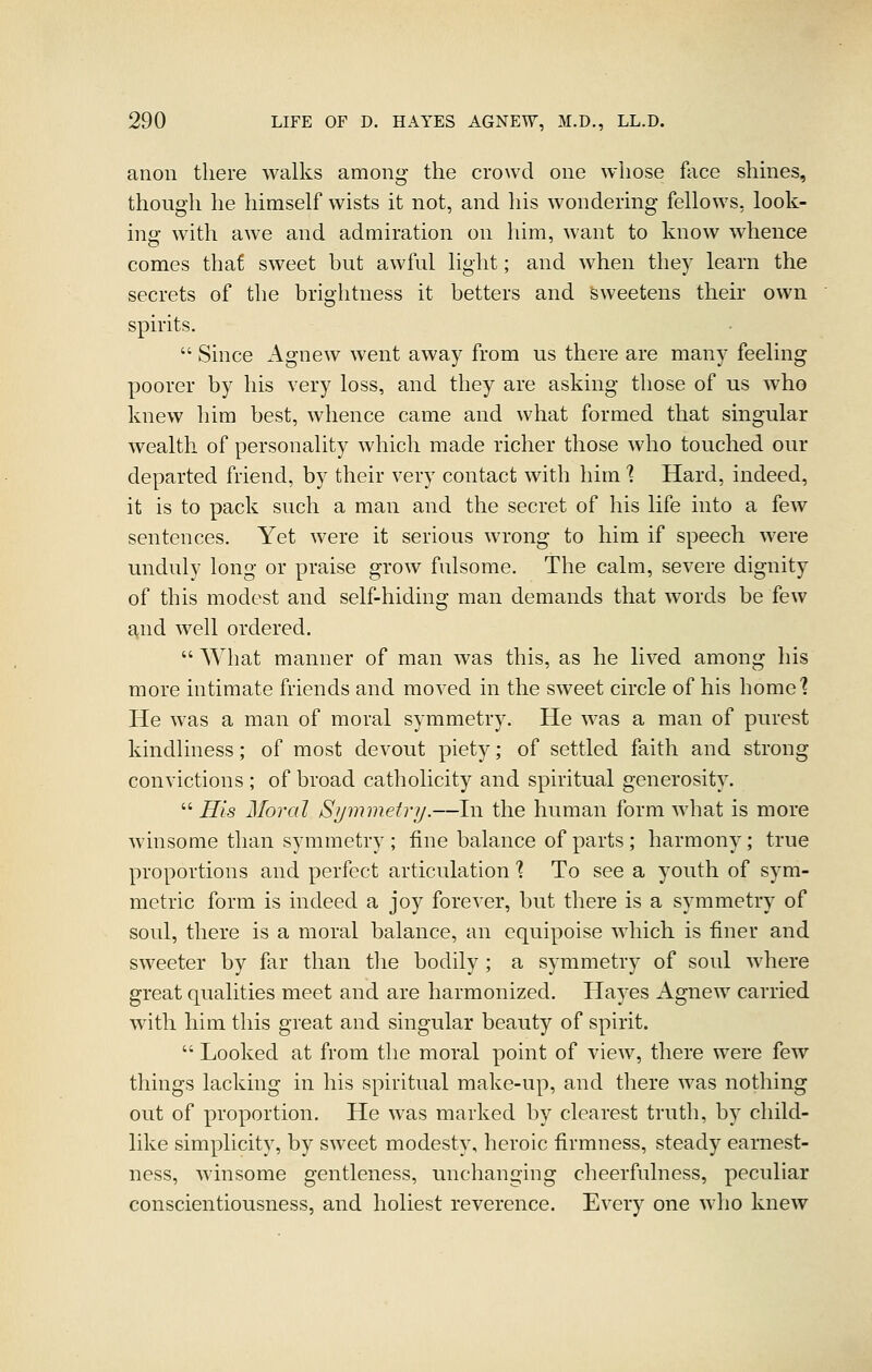 anon there walks among the crowd one whose face shmes, though he himself wists it not, and his wondering fellows, look- ing with awe and admiration on liim, want to know whence comes that sweet but awful light; and when they learn the secrets of the brightness it betters and sweetens their own spirits.  Since Agnew went away from us there are many feeling poorer by his very loss, and they are asking those of us who knew him best, whence came and what formed that singular wealth of personality which made richer those who touched our departed friend, by their very contact with him 1 Hard, indeed, it is to pack such a man and the secret of his life into a few sentences. Yet were it serious wrong to him if speech w-ere unduly long or praise grow fulsome. The calm, severe dignity of this modest and self-hiding man demands that words be few and well ordered.  What manner of man was this, as he lived among his more intimate friends and moved in the sweet circle of his homel He was a man of moral symmetry. He was a man of purest kindliness; of most devout piety; of settled faith and strong convictions ; of broad catholicity and spiritual generosity.  His Morcd Sijmmetry.—In the human form what is more winsome than symmetry ; fine balance of parts ; harmony; true proportions and perfect articulation? To see a youth of sym- metric form is indeed a joy forever, but there is a symmetry of soul, there is a moral balance, an equipoise which is finer and sweeter by far than tlie bodily ; a symmetry of soul where great qualities meet and are harmonized. Hayes Agnew carried with him this great and singular beauty of spirit.  Looked at from the moral point of view, there were few things lacking in his spiritual make-up, and there was nothing out of proportion. He was marked by clearest truth, by child- like simplicity, by sweet modesty, heroic firmness, steady earnest- ness, winsome gentleness, unchanging cheerfulness, peculiar conscientiousness, and holiest reverence. Every one who knew