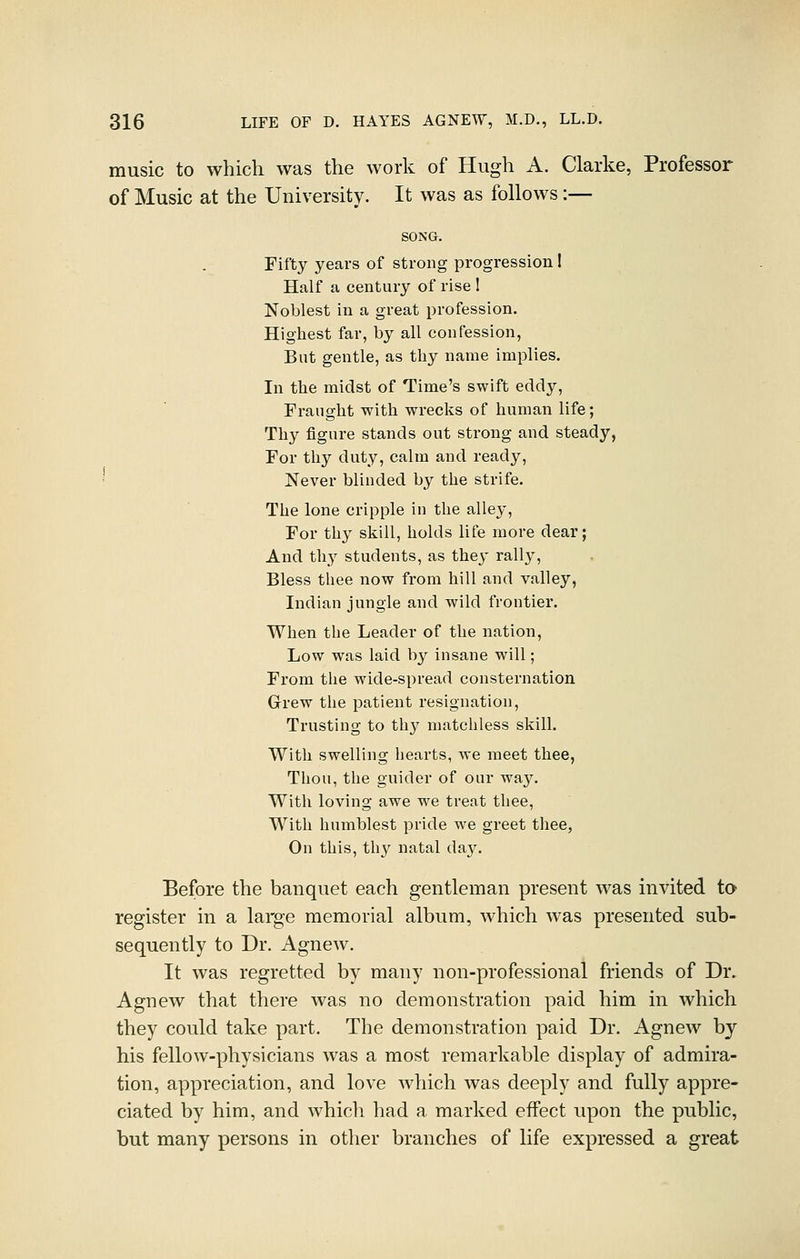 music to which was the work of Hugh A. Clarke, Professor of Music at the University. It was as follows :— SONG. Fifty years of strong progression! Half a century of rise I Noblest in a great profession. Highest far, by all confession, But gentle, as thy name implies. In the midst of Time's swift eddy, Fraught with wrecks of human life; Thy figure stands out strong and steady, For thy duty, calm and ready, ' Never blinded by the strife. The lone cripple in the alley. For thy skill, holds life more dear; And thy students, as they rally. Bless thee now from hill and valley, Indian jungle and wild frontier. When the Leader of the nation. Low was laid by insane will; From the wide-spread consternation Grew the patient resignation. Trusting to thy matchless skill. With swelling hearts, we meet thee, Thou, the guider of our ^a,y. With loving awe we treat thee. With humblest pride we greet thee, On this, thy natal day. Before the banquet each gentleman present was invited ta register in a large memorial album, which was presented sub- sequently to Dr. AgneAv. It was regretted by many non-professional friends of Dr. Agnew that there was no demonstration paid him in which they could take part. The demonstration paid Dr. Agnew by his fellow-physicians was a most remarkable display of admira- tion, appreciation, and love which was deeply and fully appre- ciated by him, and which had a marked eifect upon the public, but many persons in other branches of life expressed a great