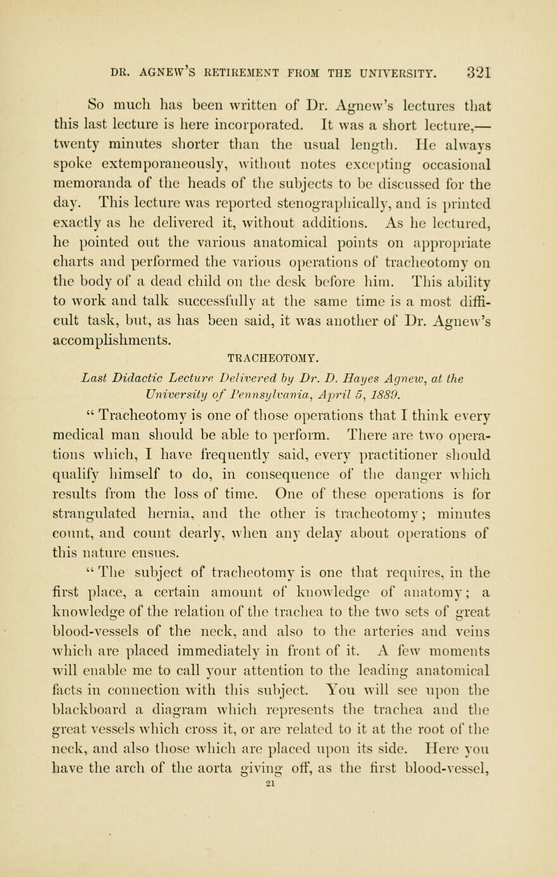 So much has been written of Dr. Agnew's lectures that this last lecture is here incorporated. It was a short lecture,— twenty minutes shorter than the usual lengtli. lie always spoke extemporaneously, without notes excepting occasional memoranda of the heads of the subjects to be discussed for the day. This lecture was reported stenograpliically, and is printed exactly as he delivered it, without additions. As he lectured, he pointed out the various anatomical points on appropriate charts and performed the various operations of tracheotomy on the body of a dead child on the desk before him. This ability to work and talk successfully at the same time is a most diffi- cult task, but, as has been said, it was another of Dr. Agnew's accomplishments. TRACHEOTOMY. Last Didactic Lecture Delivered by Dr. D. Hayes Agnew^ at the University of Pennsylvania^ Ajml 5, 1889.  Tracheotomy is one of those operations that I think every medical man should be able to perform. There are two opera- tions which, I have frequently said, every practitioner should qualify himself to do, in consequence of the danger which results from the loss of time. One of these operations is for strangulated hernia, and the other is tracheotomy; minutes count, and count dearly, when any delay about operations of this nature ensues.  The subject of tracheotomy is one that requires, in the first place, a certain amount of knowledge of anatomy; a knowledge of the relation of the trachea to the two sets of great blood-vessels of the neck, and also to the arteries and veins which are placed immediately in front of it. A few moments will enable me to call your attention to the leading anatomical facts in connection with this subject. You will see upon tlie blackboard a diagram which represents the trachea and the great vessels which cross it, or are related to it at the root of the neck, and also those which are placed upon its side. Here you have the arch of the aorta giving off, as the first blood-vessel,