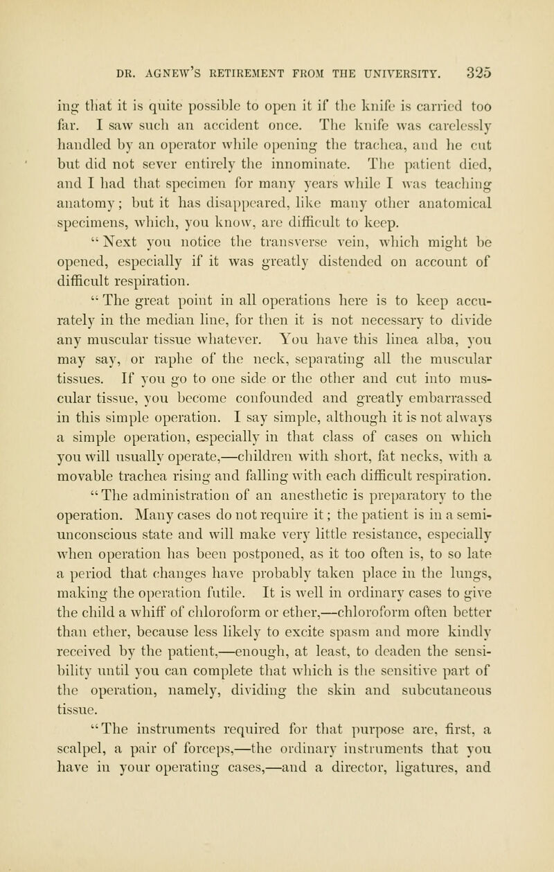 ing^ tliat it is quite possible to open it if tlie knife is carried too far. I saw such an accident once. The knife was carelessly handled by an operator while opening the trachea, and he cut but did not sever entirely the innominate. The patient died, and I had that specimen for many years while I was teaching anatomy; but it has disappeared, like many other anatomical specimens, which, you know, are difficult to keep.  Next you notice the transverse vein, which might be opened, especially if it was greatly distended on account of difficult respiration.  The great point in all operations here is to keep accu- rately in the median line, for then it is not necessary to divide any muscular tissue whatever. You have this linea alba, you may say, or raphe of the neck, separating all the muscular tissues. If you go to one side or the other and cut into mus- cular tissue, you become confounded and greatly embarrassed in this simple operation. I say simple, although it is not always a simple operation, especially in that class of cases on which you will usually operate,—children with short, fat necks, with a movable trachea rising and falling with each difficult respiration. The administration of an anesthetic is preparatory to the operation. Many cases do not require it; the patient is in a semi- unconscious state and will make very little resistance, especially when operation has been postponed, as it too often is, to so late a period that changes have probably taken place in the lungs, making the operation futile. It is well in ordinary cases to give the child a whiff of chloroform or ether,—chloroform often better than ether, because less likely to excite spasm and more kindly received by the patient,—enough, at least, to deaden the sensi- bility until you can complete that which is the sensitive part of the operation, namely, dividing the skin and subcutaneous tissue. The instruments required for that purpose are, first, a scalpel, a pair of forceps,—the ordinary instruments that you have in your operating cases,—and a director, ligatures, and