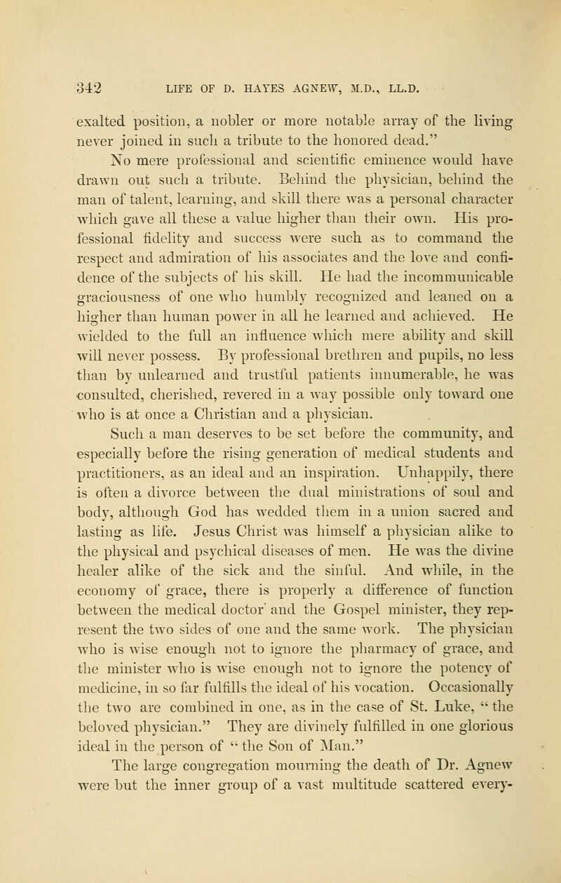 exalted position, a nobler or more notable array of the living never joined in such a tribute to the honored dead. No mere professional and scientific eminence would have drawn out such a tribute. Behind the physician, behind the man of talent, learning, and skill tliere was a personal character which gave all these a value higher than their own. His pro- fessional fidelity and success were such as to command tlie respect and admiration of his associates and the love and confi- dence of the subjects of his skill. He had the incommunicable 2-raciousness of one who humblv recoo-nized and leaned on a higher than human power in all he learned and achieved. He wielded to the full an influence wliicli mere ability and skill will never possess. By professional brethren and pupils, no less than by unlearned and trustful patients innumerable, he w^as consulted, cherished, revered in a Avay possible only toward one who is at once a Christian and a physician. Such a man deserves to be set before the community, and especially before the rising generation of medical students and practitioners, as an ideal and an inspiration. Unhappily, there is often a divorce between the dual ministrations of soul and body, although God has wedded them in a union sacred and lasting as life. Jesus Christ was himself a physician alike to the physical and psychical diseases of men. He was the divine healer alike of the sick and the sinful. And while, in the economy of grace, there is properly a difi'erence of function between the medical doctor and the Gospel minister, they rep- resent the two sides of one and the same work. The physician who is wise enough not to ignore the pharmacy of grace, and the minister wdio is wise enough not to ignore the potency of medicine, in so far fulfills the ideal of his vocation. Occasionally the two are combined in one, as in the case of St. Luke,  the beloved physician. They are divinely fulfilled in one glorious ideal in the person of  the Son of Man. The large congregation mourning the death of Dr. Agnew were but the inner group of a vast multitude scattered every-