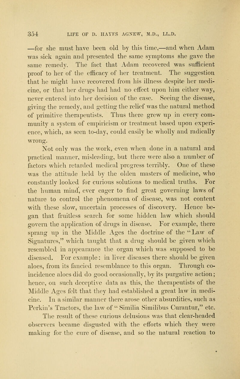 —for she must have been old by this time,—and when Adam was sick again and presented the same symptoms she gave the same remedy. The fact that Adam recovered was sufficient proof to her of the efficacy of her treatment. The suggestion that he might have recovered from his illness despite her medi- cine, or that her drugs had had no effect upon him either way, never entered into her decision of the case. Seeing the disease, giving the remedy, and getting the relief was the natural method of primitive therapeutists. Thus there grew up in every com- munity a system of empiricism or treatment based upon experi- ence, which, as seen to-day, could easily be wholly and radically wrong. Not only was the work, even wlien done in a natural and practical manner, misleading, but there were also a number of factors which retarded medical progress terribly. One of these was the attitude held by the olden masters of medicine, who constantly looked for curious solutions to medical truths. For the human mind, ever eager to find great governing laws of nature to control the phenomena of disease, was not content with these slow, uncertain processes of discovery. Hence be- gan that fruitless search for some hidden law which should govern the application of drugs in disease. For example, there sprang up in the Middle Ages the doctrine of the Law of Signatures, which taught that a drug should be given which resembled in appearance the organ which was supposed to be diseased. For example: in liver diseases there should be given aloes, from its fancied resemblance to this organ. Tlirough co- incidence aloes did do good occasionally, by its purgative action; hence, on such deceptive data as this, the therapeutists of the Middle Ages felt that they had established a great law in medi- cine. In a similar manner there arose other absurdities, such as Perkin's Tractors, the law of  Similia Similibus Curantur, etc. The result of these curious delusions was that clear-headed observers became dis-usted with the efforts which thev were making for the cure of disease, and so the natural reaction to