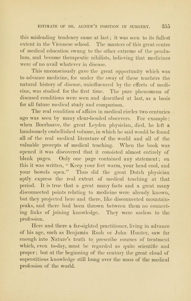 this misleading- tendency came at last; it was seen to its fullest extent in the Viennese school. Tlie masters of this great centre of medical education swung to the other extreme of the pendu- lum, and became therapeutic nihilists, believing that medicines were of no avail whatever in disease. This unconsciously gave the great opportunity which was to advance medicine, for under the sway of these teachers the natural history of disease, uninfluenced by the effects of medi- cine, was studied for the first time. The pure phenomena of diseased conditions were seen and described at last, as a basis for all future medical study and comparison. The real condition of affairs in medical circles two centuries ago was seen by many clear-headed observers. For example: when Boerhaave, the great Ley den physician, died, he left a handsomely embellished volume, m which he said would be found all of the real medical literature of the world and all of the valuable precepts of medical teaching. When the book was opened it was discovered that it consisted almost entirely of blank pages. Only one page contained any statement; on this it was written,  Keep your feet warm, your head cool, and your bowels open. Thus did the great Dutch physician aptly express the real extent of medical teaching at that period. It is true that a great many facts and a great many disconnected points relating to medicine were already known, but they projected here and there, like disconnected mountain- peaks, and there had been thrown between them no connect- ing links of joining knowledge. They were useless to the profession. Here and there a far-sighted practitioner, living in advance of his age, such as Benjamin Bush or John Hunter, saw far enough into Nature's truth to prescribe courses of treatment which, even to-day, must be regarded as quite scientific and proper; but at the beginning of the century the great cloud of superstitious knowledge still hung over the mass of the medical profession of the world.