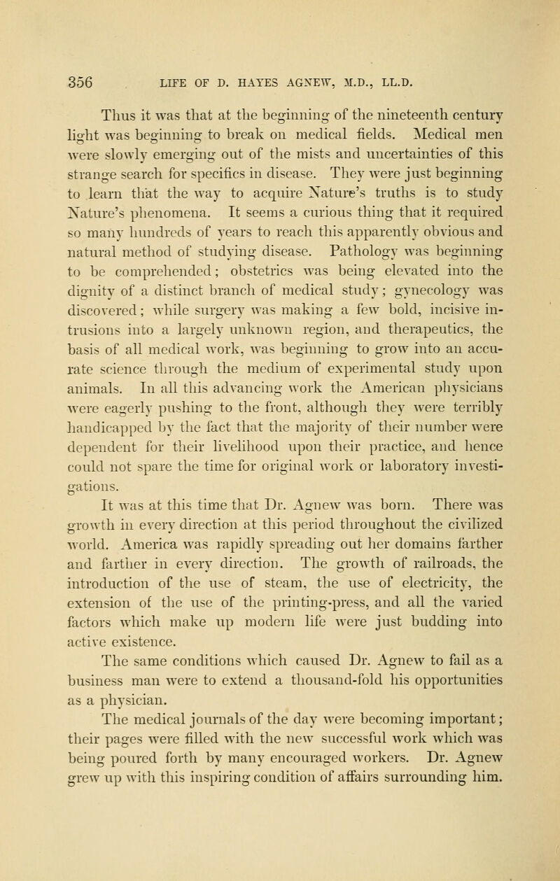 Thus it was that at the beginning of the nineteenth century lio'ht was beoinnins: to break on medical fields. Medical men were slowly emerging out of the mists and uncertainties of this strange search for specifics in disease. They were just beginning to learn that the way to acquire Nature's truths is to study Nature's phenomena. It seems a curious thing that it required so many hundreds of years to reach this apparently obvious and natural method of studying disease. Pathology was beginning to be comprehended; obstetrics was being elevated into the dignity of a distinct branch of medical study; gynecology was discovered; while surgery was making a few bold, incisive in- trusions into a largely unknown region, and therapeutics, the basis of all medical work, was beginning to grow into an accu- rate science through the medium of experimental study upon animals. In all this advancing work the American physicians were eagerly pushing to the front, although they were terribly handicapped by the fact that the majority of their number were dependent for their livelihood upon their practice, and hence could not spare the time for original work or laboratory investi- gations. It was at this time that Dr. Agnew was born. There was growth in every direction at this period throughout the civilized world. America was rapidly spreading out her domains farther and fartlier in every direction. The growth of railroads, the introduction of the use of steam, the use of electricity, the extension of the use of the printing-press, and all the varied factors which make up modern life were just budding into active existence. The same conditions Avhich caused Dr. Agnew to fail as a business man were to extend a thousand-fold his opportunities as a physician. The medical journals of the day were becoming important; their pages were filled with the new successful work which was being poured forth by many encouraged workers. Dr. Agnew grew up with this inspiring condition of affairs surrounding him.