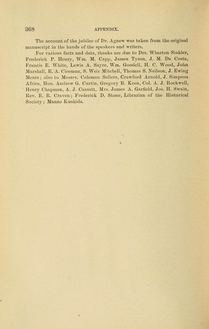 The account of the jubilee of Dr. Agnew was taken from the original manuscript in the hands of the speakers and writers. For various facts and data, thanks are due to Drs. Wharton Sinkler, Frederick P. Henr}^, Wm. M. Capp, James Tyson, J. M. Da Costa, Francis E. White, Lewis A. Sayre, Wm. Goodell, H. C. Wood, John Marshall, R.'A. Cleeman, S. Weir Mitchell, Thomas S. Neilson, J. Ewing Mears ; also to Messrs, Coleman Sellers, Crawford Arnold, J. Simpson Africa, Hon. Andrew G. Curtin, Gregory B. Keen, Col. A. J. Rockwell, ' Henry Chapman, A. J. Cassatt, Mrs. James A. Garfield, Jos. H. Swain, Rev. E. R. Craven ; Frederick D. Stone, Librarian of the Historical Society; Manzo Kushida.