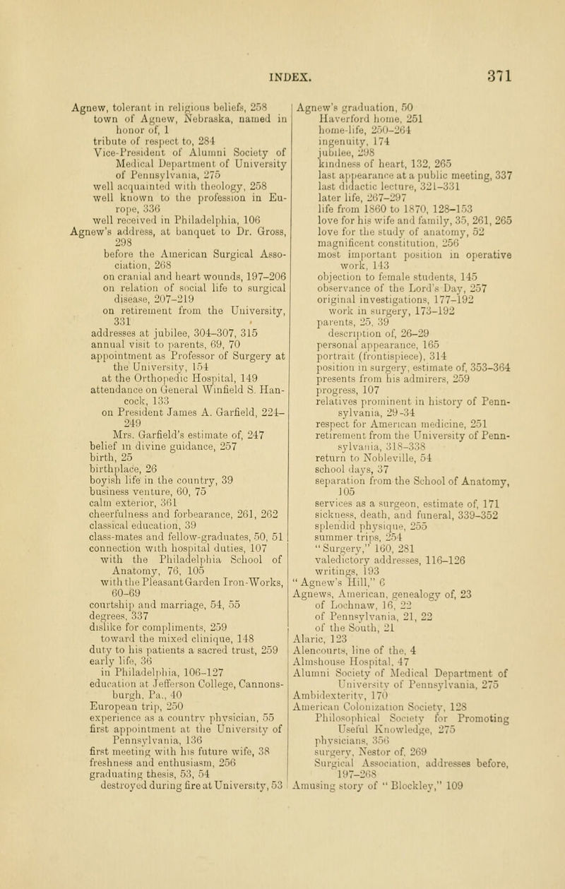 Agnew, tolerant in religions beliefs, 258 town of Agnew, Nebraska, named in honor of, 1 tribute of respect to, 284 Vice-President of Alumni Society of Medical Dei>artment of University of Pennsylvania, 275 well acquainleii with theology, 258 well known to the profession in Eu- rope, 336 well received in Philadelphia, 106 Agnew's address, at banquet to Dr. Gross, 298 before the American Surgical Asso- ciation, 268 on cranial and heart wounds, 197-206 on relation of social life to surgical disease, 207-219 on retirement from the University, 331 addresses at jubilee, 304-307, 315 annual visit to ]iarents, 69, 70 appointment as Professor of Surgery at the University, 154 at the Orthopedic Hospilal, 149 attendance on General Winfield S. Plan- cock, 133 on President James A. Garfield, 224- 249 Mrs. Garfield's estimate of, 247 belief in divine guidance, 257 birth, 25 birthnlace, 26 boyish life in the country, 39 business venture, 60, 75 calm exterior, 361 cheerfulness and forbearance, 261, 262 classical education, 39 class-mates and fellow-graduates, 50, 51 connection with hospital duties, 107 with the Philadelphia School of Anatomy, 76, 105 witii the Pleasant Garden Iron-Works, 60-69 courtshi]) and marriage, 54, 55 degrees, 337 dislike for compliments, 259 towanl the mixed clinique, 148 duty to his patients a sacred trust, 259 early life, 36 in Philadelphia, 106-127 education at Jefferson College, Cannons- burgh, Pa., 40 European trip, 250 experience as a country physician, 55 first appointment at tiie University of Pennsylvania, 136 first meeting with his future wife, 38 freshness and enthusiasm, 256 graduating thesis, 53, 54 destroyed during fire at University, 53 Agnew's graduation, 50 Plaverford home, 251 home-life, 250-264 ingenuity, 174 jubilee, 298 kindness of heart, 132, 265 last appearance at a public meeting, 337 last didactic lecture, 321-331 later life, 267-297 life from 1860 to 1870, 128-153 love for his wife and family, 35, 261, 265 love for the study of anatomy, 52 magnificent constitution, 256 most important position in operative work, 113 objection to female students, 145 observance of the Lord's Day, 257 original investigations, 177-192 work in surgery, 173-192 parents, 25. 39 description of, 26-29 personal appearance, 165 portrait (frontispiece), 314 position in surgery, estimate of, 353-364 presents from his admirers, 259 jirogress, 107 relatives prominent in history of Penn- sylvania, 29-34 respect for American medicine, 251 retirement from the University of Penn- sylvania, 318-338 return to Nobleville, 54 school days, 37 separation from the School of Anatomy, 105 services as a surgeon, estimate of, 171 sickness, death, and funeral, 339-352 splendid physique, 255 summer trips, 254  Surgery, 160, 281 valedictory addresses, 116-126 writings, 193  Agnew's Hill, 6 Agnews, American, genealogy of, 23 of Lochnaw, 16, 22 of Pennsylvania, 21, 22 of the South, 21 Alaric, 123 Alencourt.s, line of the, 4 Almshouse Hospital, 47 Alumni Society of Medical Department of University of Pennsylvania, 275 Ambidexterity, 170 American Colonization Society, 128 Philosophical Society for Promoting Useful Knowledge, 275 physicians, 356 surgery, Nestor of. 269 Surgical Association, addresses before, 197-268 Amusing story of  Blockley, 109