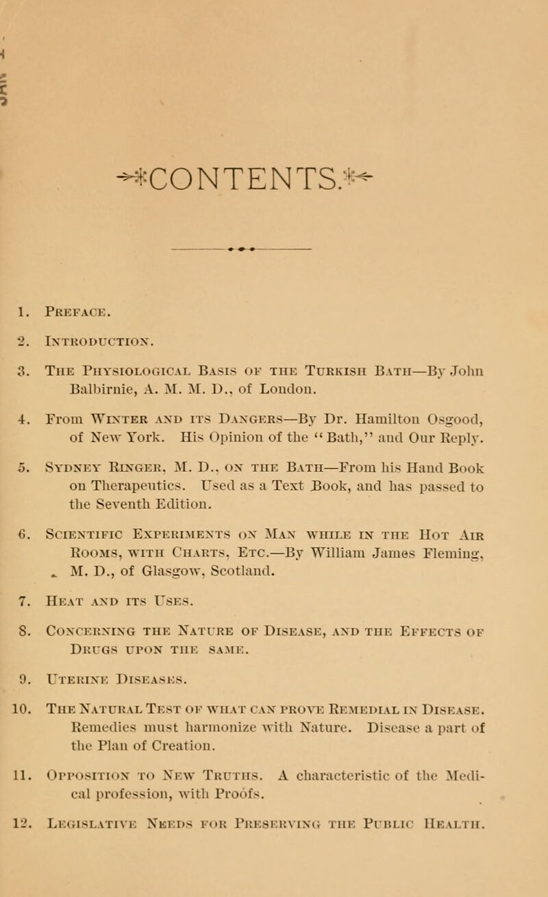 -♦CONTENTS:1- I. Pbeface. •2. Introduction. 3. The Physiological Basis of tiik Turkish Bath—By John Balbirnie, A. M. M. 1).. of London. 4. From Winter and its Dangers—By Dr. Hamilton Osgood, of Now York. His Opinion of the  Bath, and Our Reply. 5. Sydney Ringer, M. D., on the Bath—From his Hand Book on Therapeutics. Used as a Text Book, and has passed to the Seventh Edition. G. Scientific Experiments on Man while in the Hot Air ROOMS, with Charts, Etc.—By William James Fleming, . M. D., of Glasgow, Scotland. 7. Heat and its Uses. S. Concerning the Nature oe Disease, and tiik Effects of Drugs opon the same. 9. Uterine Disk asks. 10. The Natural Test of what can prove Remedial in Dise lse. Remedies must harmonize with Nature. Disease a part of the Plan of Creation. II. Opposition to New Truths. A characteristic of the Medi- cal profession, with Proofs.