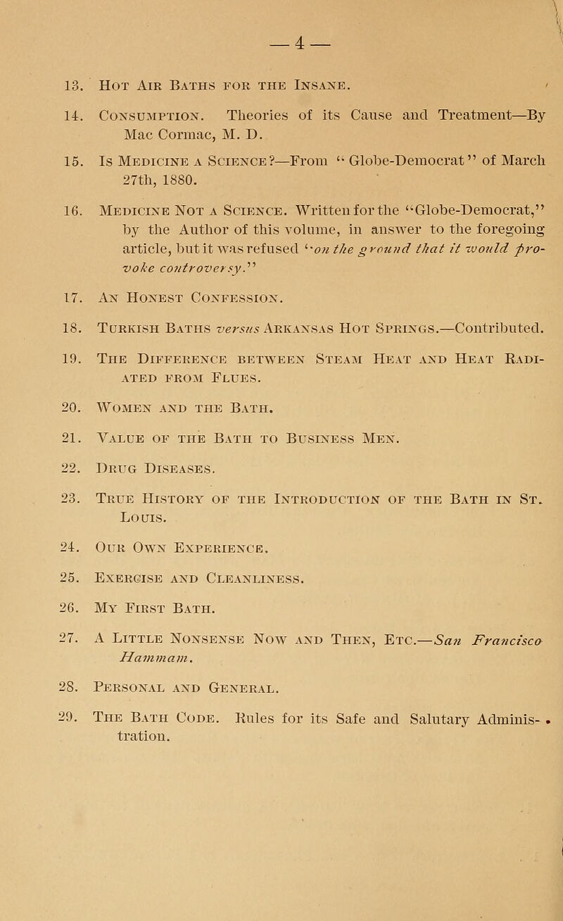 14. Consumption. Theories of its Cause and Treatment—By Mac Cormac, M. D. 15. Is Medicine a Science?—From '• Globe-Democrat of March 27th, 1880. 16. Medicine Not a Science. Written for the Globe-Democrat, by the Author of this volume, in answer to the foregoing article, but it was refused i%ou the ground that it zvonld pro- voke controversy.'1'' 17. An Honest Confession. 18. Turkish Baths versus Arkansas Hot Springs.—Contributed. 19. The Difference between Steam Heat and Heat Radi- ated from Flues. 20. Women and the Bath. 21. Value of the Bath to Buslness Men. 22. Drug Diseases. 23. True History of the Introduction of the Bath in St. Louis. 24. Our Own Experience. 25. Exercise and Cleanliness. 26. My First Bath. 27. A Little Nonsense Now and Then, Etc.—San Francisco Hammam. 28. Personal and General. 29. The Bath Code. Rules for its Safe and Salutary Adminis- . tration.